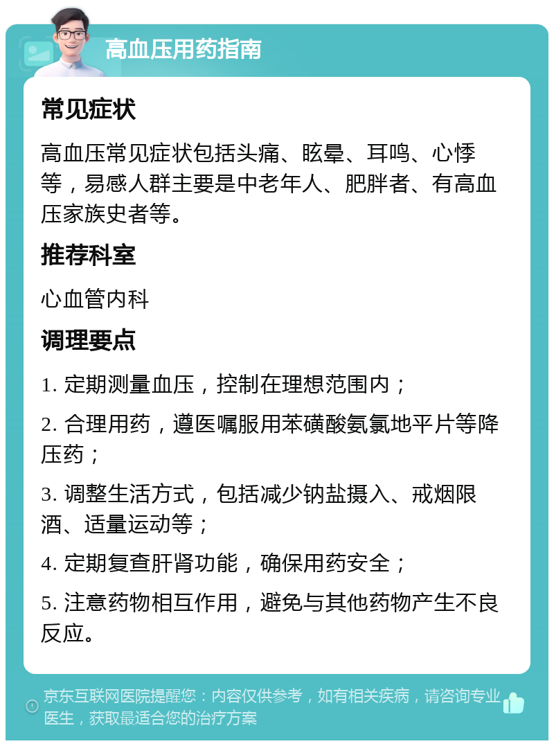 高血压用药指南 常见症状 高血压常见症状包括头痛、眩晕、耳鸣、心悸等，易感人群主要是中老年人、肥胖者、有高血压家族史者等。 推荐科室 心血管内科 调理要点 1. 定期测量血压，控制在理想范围内； 2. 合理用药，遵医嘱服用苯磺酸氨氯地平片等降压药； 3. 调整生活方式，包括减少钠盐摄入、戒烟限酒、适量运动等； 4. 定期复查肝肾功能，确保用药安全； 5. 注意药物相互作用，避免与其他药物产生不良反应。