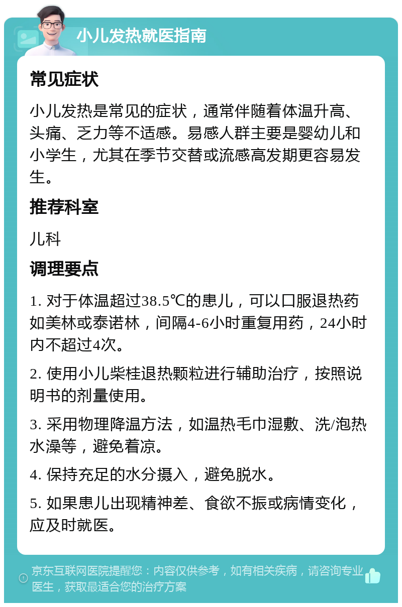 小儿发热就医指南 常见症状 小儿发热是常见的症状，通常伴随着体温升高、头痛、乏力等不适感。易感人群主要是婴幼儿和小学生，尤其在季节交替或流感高发期更容易发生。 推荐科室 儿科 调理要点 1. 对于体温超过38.5℃的患儿，可以口服退热药如美林或泰诺林，间隔4-6小时重复用药，24小时内不超过4次。 2. 使用小儿柴桂退热颗粒进行辅助治疗，按照说明书的剂量使用。 3. 采用物理降温方法，如温热毛巾湿敷、洗/泡热水澡等，避免着凉。 4. 保持充足的水分摄入，避免脱水。 5. 如果患儿出现精神差、食欲不振或病情变化，应及时就医。