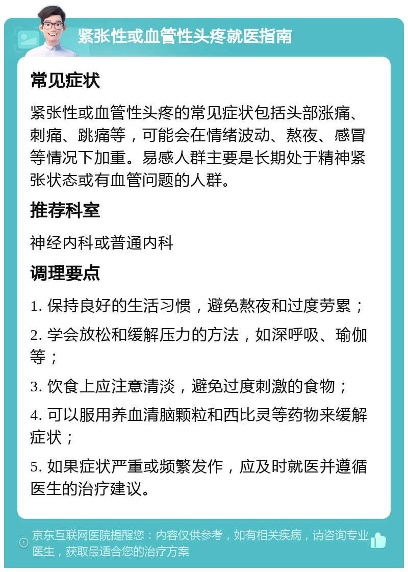 紧张性或血管性头疼就医指南 常见症状 紧张性或血管性头疼的常见症状包括头部涨痛、刺痛、跳痛等，可能会在情绪波动、熬夜、感冒等情况下加重。易感人群主要是长期处于精神紧张状态或有血管问题的人群。 推荐科室 神经内科或普通内科 调理要点 1. 保持良好的生活习惯，避免熬夜和过度劳累； 2. 学会放松和缓解压力的方法，如深呼吸、瑜伽等； 3. 饮食上应注意清淡，避免过度刺激的食物； 4. 可以服用养血清脑颗粒和西比灵等药物来缓解症状； 5. 如果症状严重或频繁发作，应及时就医并遵循医生的治疗建议。