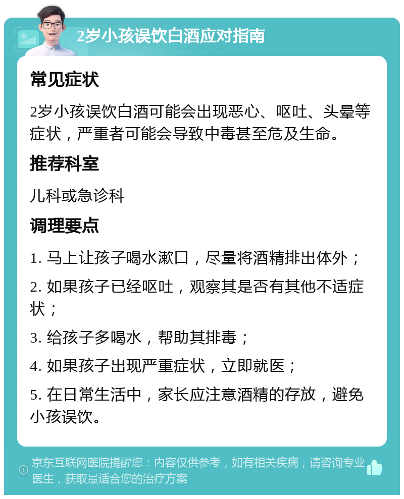 2岁小孩误饮白酒应对指南 常见症状 2岁小孩误饮白酒可能会出现恶心、呕吐、头晕等症状，严重者可能会导致中毒甚至危及生命。 推荐科室 儿科或急诊科 调理要点 1. 马上让孩子喝水漱口，尽量将酒精排出体外； 2. 如果孩子已经呕吐，观察其是否有其他不适症状； 3. 给孩子多喝水，帮助其排毒； 4. 如果孩子出现严重症状，立即就医； 5. 在日常生活中，家长应注意酒精的存放，避免小孩误饮。