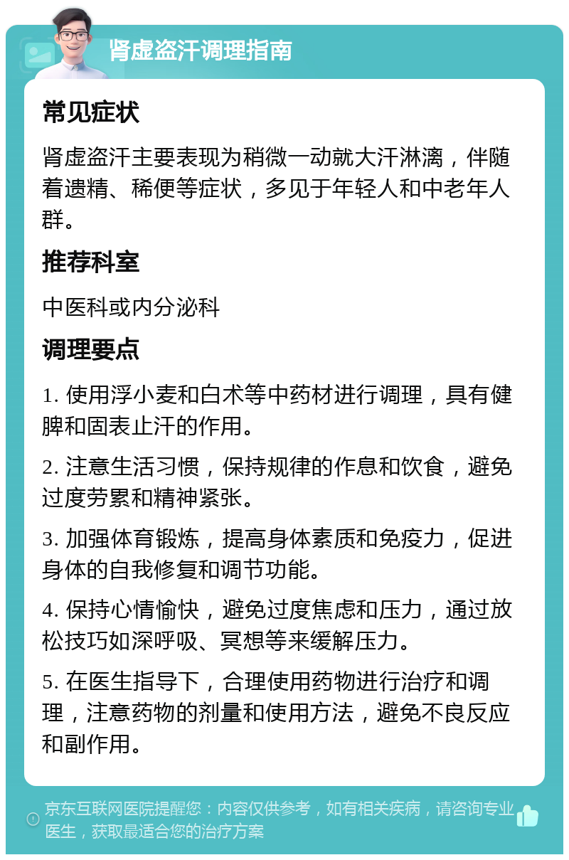 肾虚盗汗调理指南 常见症状 肾虚盗汗主要表现为稍微一动就大汗淋漓，伴随着遗精、稀便等症状，多见于年轻人和中老年人群。 推荐科室 中医科或内分泌科 调理要点 1. 使用浮小麦和白术等中药材进行调理，具有健脾和固表止汗的作用。 2. 注意生活习惯，保持规律的作息和饮食，避免过度劳累和精神紧张。 3. 加强体育锻炼，提高身体素质和免疫力，促进身体的自我修复和调节功能。 4. 保持心情愉快，避免过度焦虑和压力，通过放松技巧如深呼吸、冥想等来缓解压力。 5. 在医生指导下，合理使用药物进行治疗和调理，注意药物的剂量和使用方法，避免不良反应和副作用。