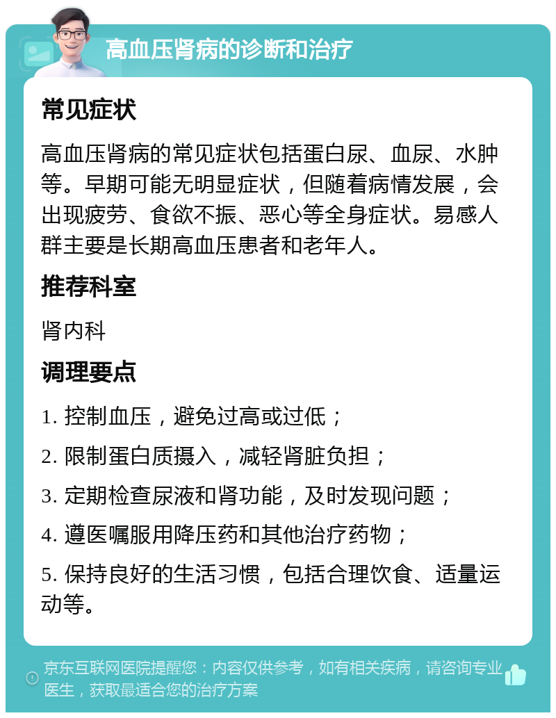 高血压肾病的诊断和治疗 常见症状 高血压肾病的常见症状包括蛋白尿、血尿、水肿等。早期可能无明显症状，但随着病情发展，会出现疲劳、食欲不振、恶心等全身症状。易感人群主要是长期高血压患者和老年人。 推荐科室 肾内科 调理要点 1. 控制血压，避免过高或过低； 2. 限制蛋白质摄入，减轻肾脏负担； 3. 定期检查尿液和肾功能，及时发现问题； 4. 遵医嘱服用降压药和其他治疗药物； 5. 保持良好的生活习惯，包括合理饮食、适量运动等。