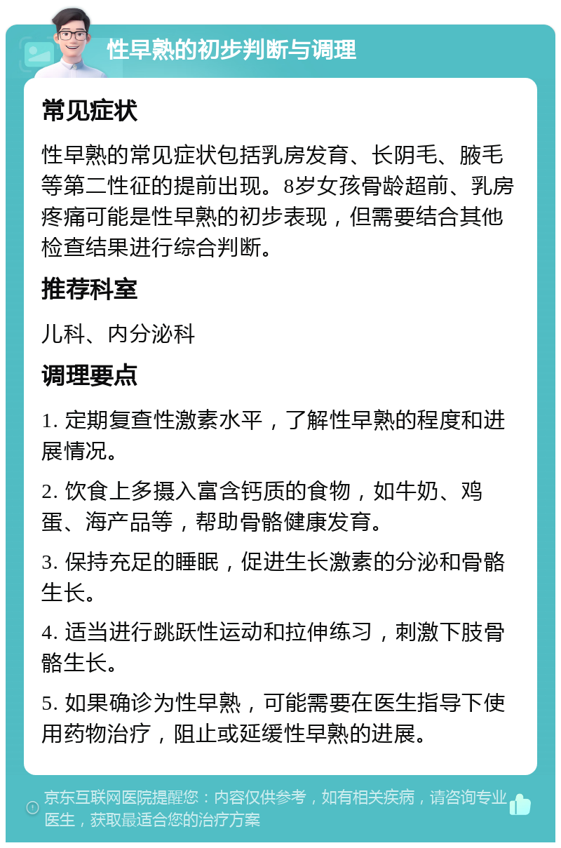 性早熟的初步判断与调理 常见症状 性早熟的常见症状包括乳房发育、长阴毛、腋毛等第二性征的提前出现。8岁女孩骨龄超前、乳房疼痛可能是性早熟的初步表现，但需要结合其他检查结果进行综合判断。 推荐科室 儿科、内分泌科 调理要点 1. 定期复查性激素水平，了解性早熟的程度和进展情况。 2. 饮食上多摄入富含钙质的食物，如牛奶、鸡蛋、海产品等，帮助骨骼健康发育。 3. 保持充足的睡眠，促进生长激素的分泌和骨骼生长。 4. 适当进行跳跃性运动和拉伸练习，刺激下肢骨骼生长。 5. 如果确诊为性早熟，可能需要在医生指导下使用药物治疗，阻止或延缓性早熟的进展。