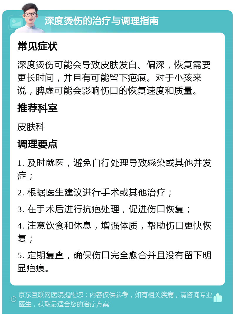 深度烫伤的治疗与调理指南 常见症状 深度烫伤可能会导致皮肤发白、偏深，恢复需要更长时间，并且有可能留下疤痕。对于小孩来说，脾虚可能会影响伤口的恢复速度和质量。 推荐科室 皮肤科 调理要点 1. 及时就医，避免自行处理导致感染或其他并发症； 2. 根据医生建议进行手术或其他治疗； 3. 在手术后进行抗疤处理，促进伤口恢复； 4. 注意饮食和休息，增强体质，帮助伤口更快恢复； 5. 定期复查，确保伤口完全愈合并且没有留下明显疤痕。