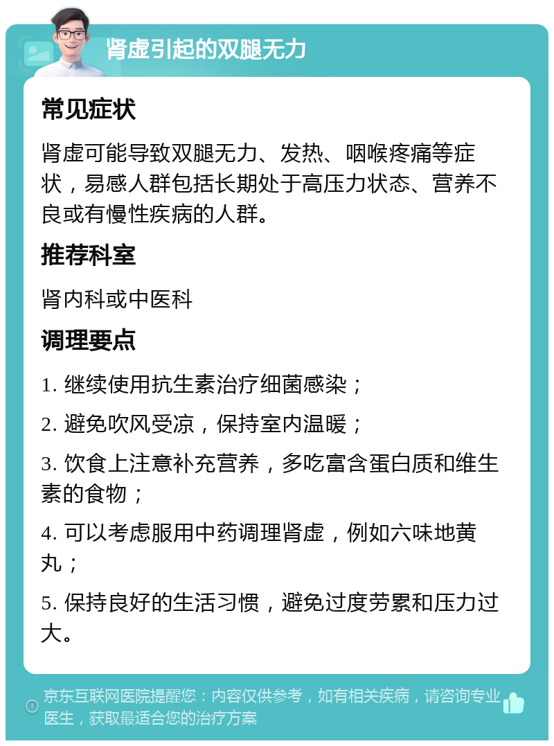 肾虚引起的双腿无力 常见症状 肾虚可能导致双腿无力、发热、咽喉疼痛等症状，易感人群包括长期处于高压力状态、营养不良或有慢性疾病的人群。 推荐科室 肾内科或中医科 调理要点 1. 继续使用抗生素治疗细菌感染； 2. 避免吹风受凉，保持室内温暖； 3. 饮食上注意补充营养，多吃富含蛋白质和维生素的食物； 4. 可以考虑服用中药调理肾虚，例如六味地黄丸； 5. 保持良好的生活习惯，避免过度劳累和压力过大。