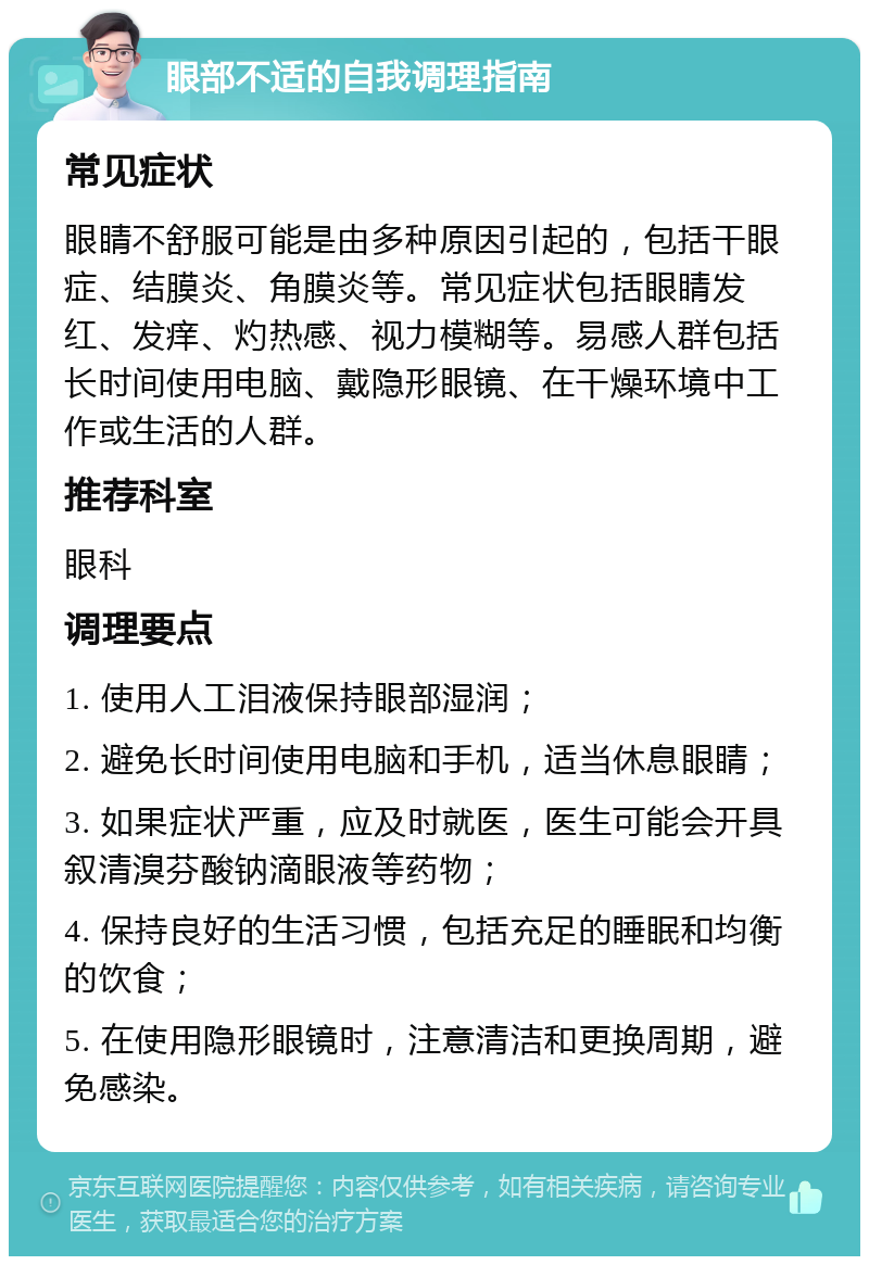 眼部不适的自我调理指南 常见症状 眼睛不舒服可能是由多种原因引起的，包括干眼症、结膜炎、角膜炎等。常见症状包括眼睛发红、发痒、灼热感、视力模糊等。易感人群包括长时间使用电脑、戴隐形眼镜、在干燥环境中工作或生活的人群。 推荐科室 眼科 调理要点 1. 使用人工泪液保持眼部湿润； 2. 避免长时间使用电脑和手机，适当休息眼睛； 3. 如果症状严重，应及时就医，医生可能会开具叙清溴芬酸钠滴眼液等药物； 4. 保持良好的生活习惯，包括充足的睡眠和均衡的饮食； 5. 在使用隐形眼镜时，注意清洁和更换周期，避免感染。