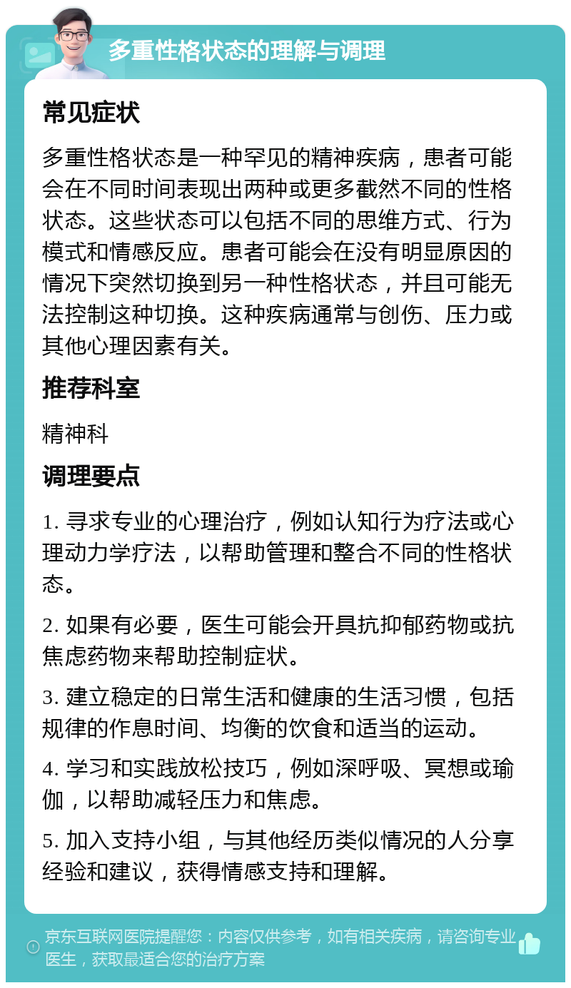 多重性格状态的理解与调理 常见症状 多重性格状态是一种罕见的精神疾病，患者可能会在不同时间表现出两种或更多截然不同的性格状态。这些状态可以包括不同的思维方式、行为模式和情感反应。患者可能会在没有明显原因的情况下突然切换到另一种性格状态，并且可能无法控制这种切换。这种疾病通常与创伤、压力或其他心理因素有关。 推荐科室 精神科 调理要点 1. 寻求专业的心理治疗，例如认知行为疗法或心理动力学疗法，以帮助管理和整合不同的性格状态。 2. 如果有必要，医生可能会开具抗抑郁药物或抗焦虑药物来帮助控制症状。 3. 建立稳定的日常生活和健康的生活习惯，包括规律的作息时间、均衡的饮食和适当的运动。 4. 学习和实践放松技巧，例如深呼吸、冥想或瑜伽，以帮助减轻压力和焦虑。 5. 加入支持小组，与其他经历类似情况的人分享经验和建议，获得情感支持和理解。