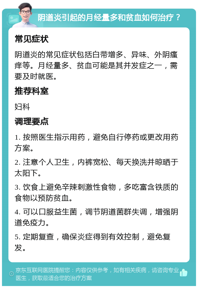 阴道炎引起的月经量多和贫血如何治疗？ 常见症状 阴道炎的常见症状包括白带增多、异味、外阴瘙痒等。月经量多、贫血可能是其并发症之一，需要及时就医。 推荐科室 妇科 调理要点 1. 按照医生指示用药，避免自行停药或更改用药方案。 2. 注意个人卫生，内裤宽松、每天换洗并晾晒于太阳下。 3. 饮食上避免辛辣刺激性食物，多吃富含铁质的食物以预防贫血。 4. 可以口服益生菌，调节阴道菌群失调，增强阴道免疫力。 5. 定期复查，确保炎症得到有效控制，避免复发。