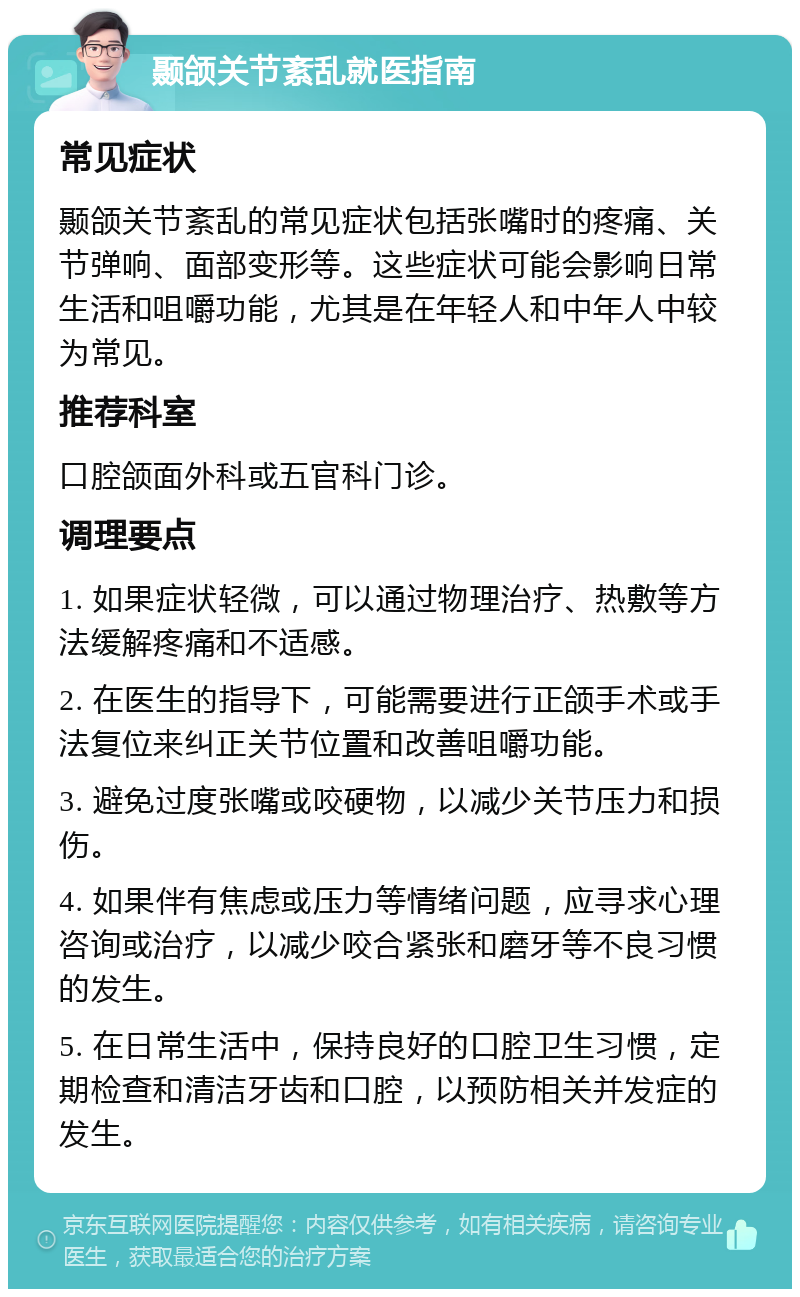 颞颌关节紊乱就医指南 常见症状 颞颌关节紊乱的常见症状包括张嘴时的疼痛、关节弹响、面部变形等。这些症状可能会影响日常生活和咀嚼功能，尤其是在年轻人和中年人中较为常见。 推荐科室 口腔颌面外科或五官科门诊。 调理要点 1. 如果症状轻微，可以通过物理治疗、热敷等方法缓解疼痛和不适感。 2. 在医生的指导下，可能需要进行正颌手术或手法复位来纠正关节位置和改善咀嚼功能。 3. 避免过度张嘴或咬硬物，以减少关节压力和损伤。 4. 如果伴有焦虑或压力等情绪问题，应寻求心理咨询或治疗，以减少咬合紧张和磨牙等不良习惯的发生。 5. 在日常生活中，保持良好的口腔卫生习惯，定期检查和清洁牙齿和口腔，以预防相关并发症的发生。