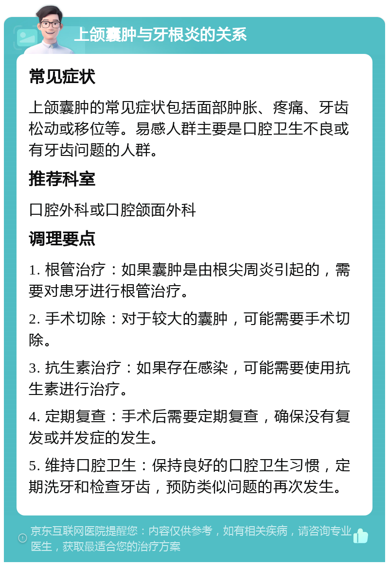 上颌囊肿与牙根炎的关系 常见症状 上颌囊肿的常见症状包括面部肿胀、疼痛、牙齿松动或移位等。易感人群主要是口腔卫生不良或有牙齿问题的人群。 推荐科室 口腔外科或口腔颌面外科 调理要点 1. 根管治疗：如果囊肿是由根尖周炎引起的，需要对患牙进行根管治疗。 2. 手术切除：对于较大的囊肿，可能需要手术切除。 3. 抗生素治疗：如果存在感染，可能需要使用抗生素进行治疗。 4. 定期复查：手术后需要定期复查，确保没有复发或并发症的发生。 5. 维持口腔卫生：保持良好的口腔卫生习惯，定期洗牙和检查牙齿，预防类似问题的再次发生。