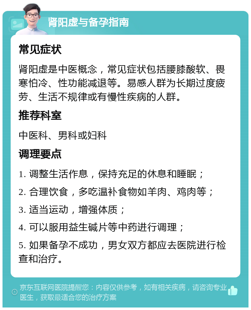 肾阳虚与备孕指南 常见症状 肾阳虚是中医概念，常见症状包括腰膝酸软、畏寒怕冷、性功能减退等。易感人群为长期过度疲劳、生活不规律或有慢性疾病的人群。 推荐科室 中医科、男科或妇科 调理要点 1. 调整生活作息，保持充足的休息和睡眠； 2. 合理饮食，多吃温补食物如羊肉、鸡肉等； 3. 适当运动，增强体质； 4. 可以服用益生碱片等中药进行调理； 5. 如果备孕不成功，男女双方都应去医院进行检查和治疗。