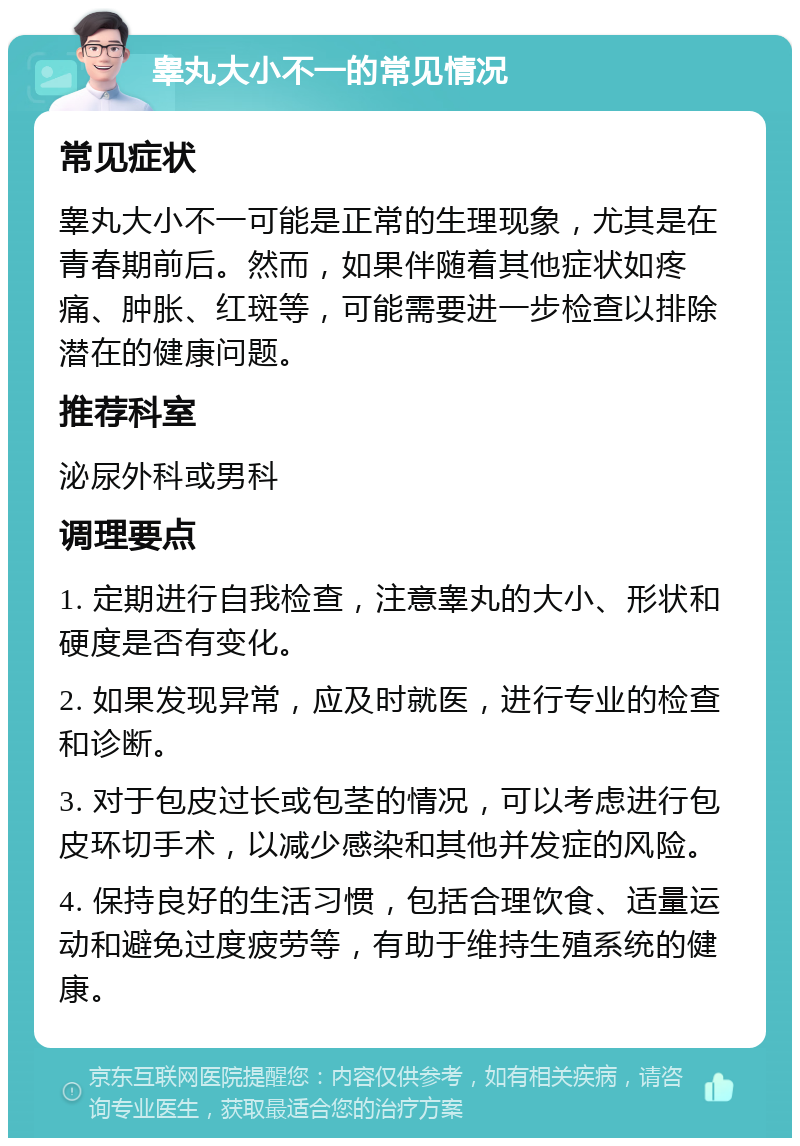 睾丸大小不一的常见情况 常见症状 睾丸大小不一可能是正常的生理现象，尤其是在青春期前后。然而，如果伴随着其他症状如疼痛、肿胀、红斑等，可能需要进一步检查以排除潜在的健康问题。 推荐科室 泌尿外科或男科 调理要点 1. 定期进行自我检查，注意睾丸的大小、形状和硬度是否有变化。 2. 如果发现异常，应及时就医，进行专业的检查和诊断。 3. 对于包皮过长或包茎的情况，可以考虑进行包皮环切手术，以减少感染和其他并发症的风险。 4. 保持良好的生活习惯，包括合理饮食、适量运动和避免过度疲劳等，有助于维持生殖系统的健康。