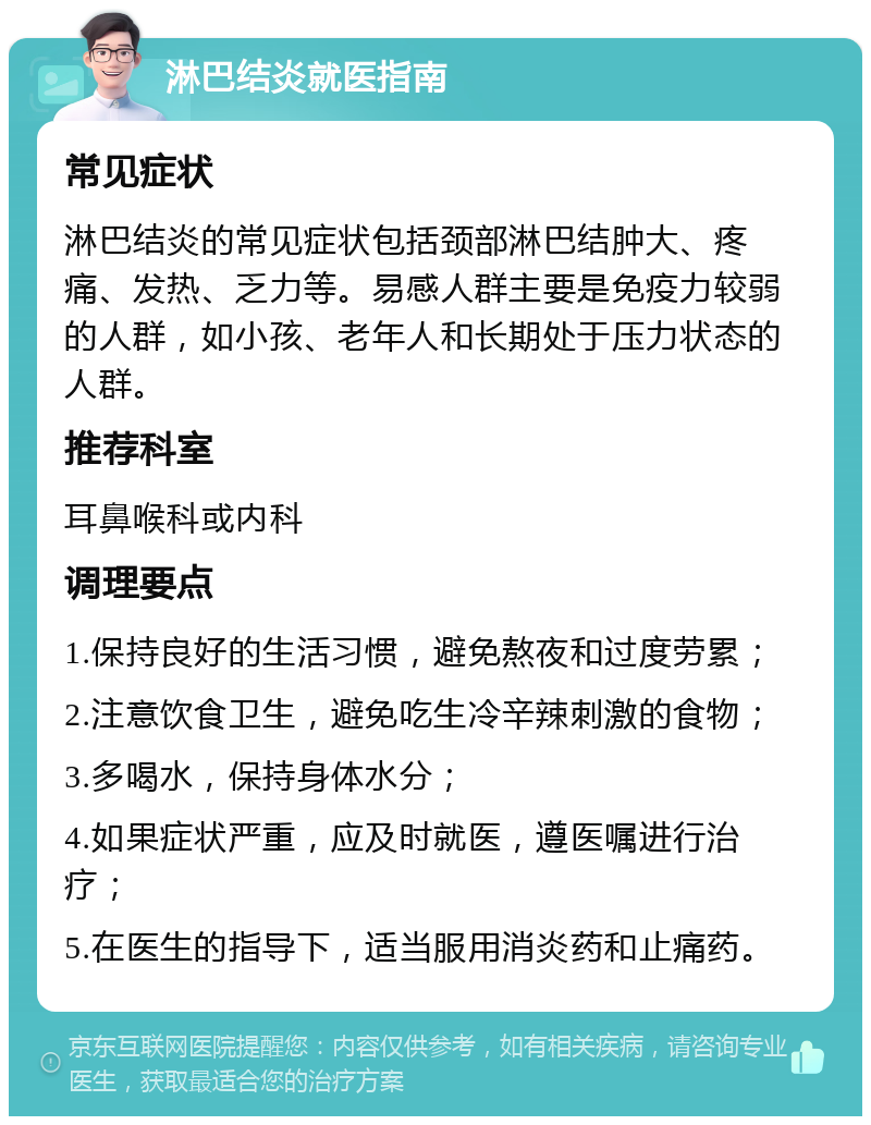 淋巴结炎就医指南 常见症状 淋巴结炎的常见症状包括颈部淋巴结肿大、疼痛、发热、乏力等。易感人群主要是免疫力较弱的人群，如小孩、老年人和长期处于压力状态的人群。 推荐科室 耳鼻喉科或内科 调理要点 1.保持良好的生活习惯，避免熬夜和过度劳累； 2.注意饮食卫生，避免吃生冷辛辣刺激的食物； 3.多喝水，保持身体水分； 4.如果症状严重，应及时就医，遵医嘱进行治疗； 5.在医生的指导下，适当服用消炎药和止痛药。