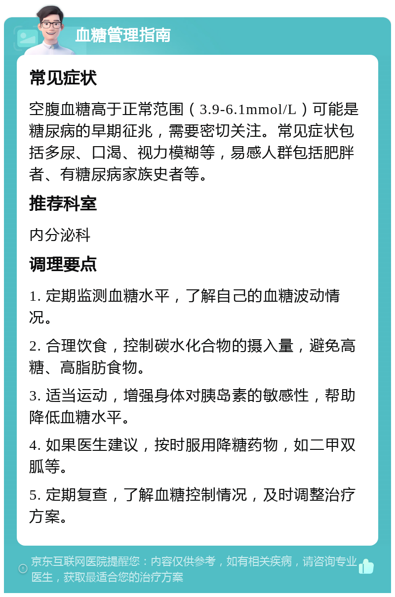 血糖管理指南 常见症状 空腹血糖高于正常范围（3.9-6.1mmol/L）可能是糖尿病的早期征兆，需要密切关注。常见症状包括多尿、口渴、视力模糊等，易感人群包括肥胖者、有糖尿病家族史者等。 推荐科室 内分泌科 调理要点 1. 定期监测血糖水平，了解自己的血糖波动情况。 2. 合理饮食，控制碳水化合物的摄入量，避免高糖、高脂肪食物。 3. 适当运动，增强身体对胰岛素的敏感性，帮助降低血糖水平。 4. 如果医生建议，按时服用降糖药物，如二甲双胍等。 5. 定期复查，了解血糖控制情况，及时调整治疗方案。