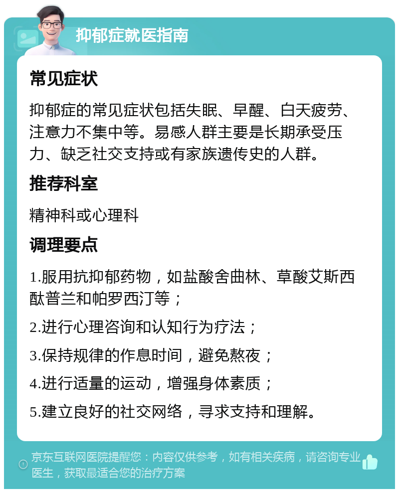 抑郁症就医指南 常见症状 抑郁症的常见症状包括失眠、早醒、白天疲劳、注意力不集中等。易感人群主要是长期承受压力、缺乏社交支持或有家族遗传史的人群。 推荐科室 精神科或心理科 调理要点 1.服用抗抑郁药物，如盐酸舍曲林、草酸艾斯西酞普兰和帕罗西汀等； 2.进行心理咨询和认知行为疗法； 3.保持规律的作息时间，避免熬夜； 4.进行适量的运动，增强身体素质； 5.建立良好的社交网络，寻求支持和理解。