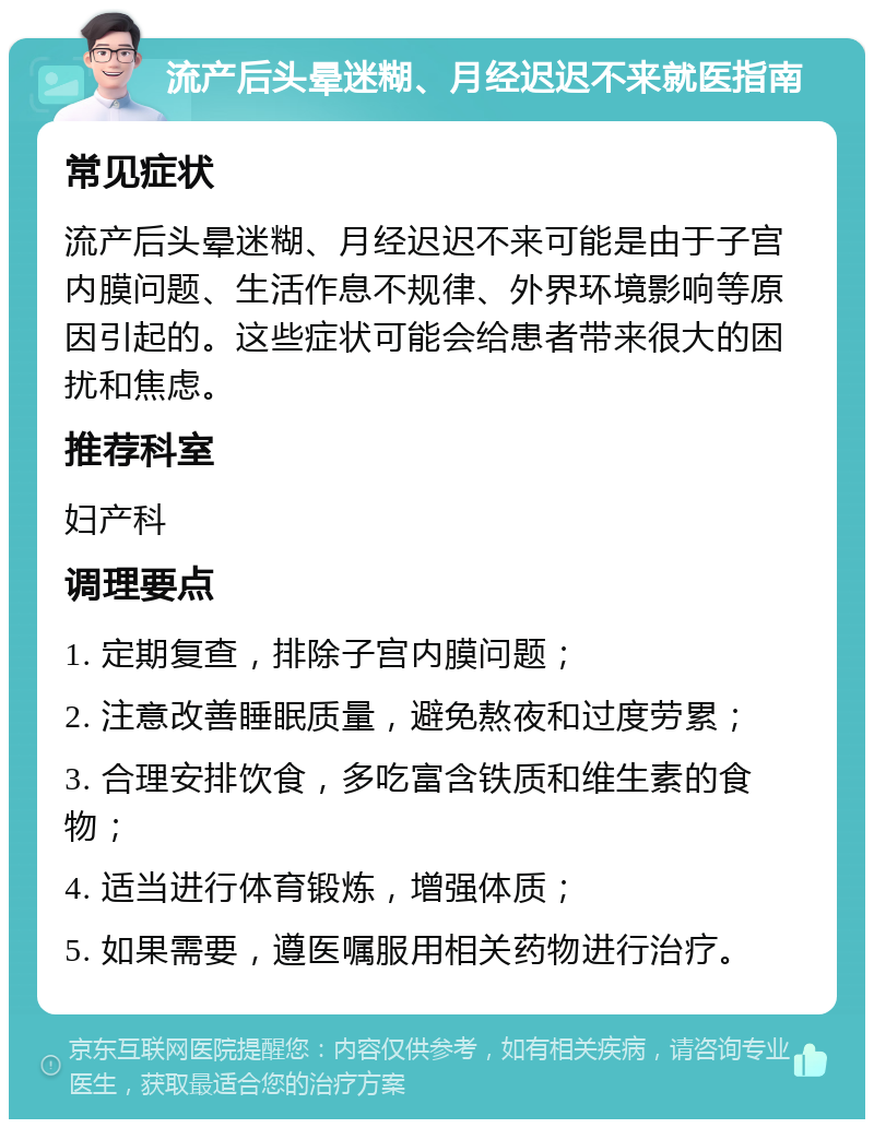 流产后头晕迷糊、月经迟迟不来就医指南 常见症状 流产后头晕迷糊、月经迟迟不来可能是由于子宫内膜问题、生活作息不规律、外界环境影响等原因引起的。这些症状可能会给患者带来很大的困扰和焦虑。 推荐科室 妇产科 调理要点 1. 定期复查，排除子宫内膜问题； 2. 注意改善睡眠质量，避免熬夜和过度劳累； 3. 合理安排饮食，多吃富含铁质和维生素的食物； 4. 适当进行体育锻炼，增强体质； 5. 如果需要，遵医嘱服用相关药物进行治疗。