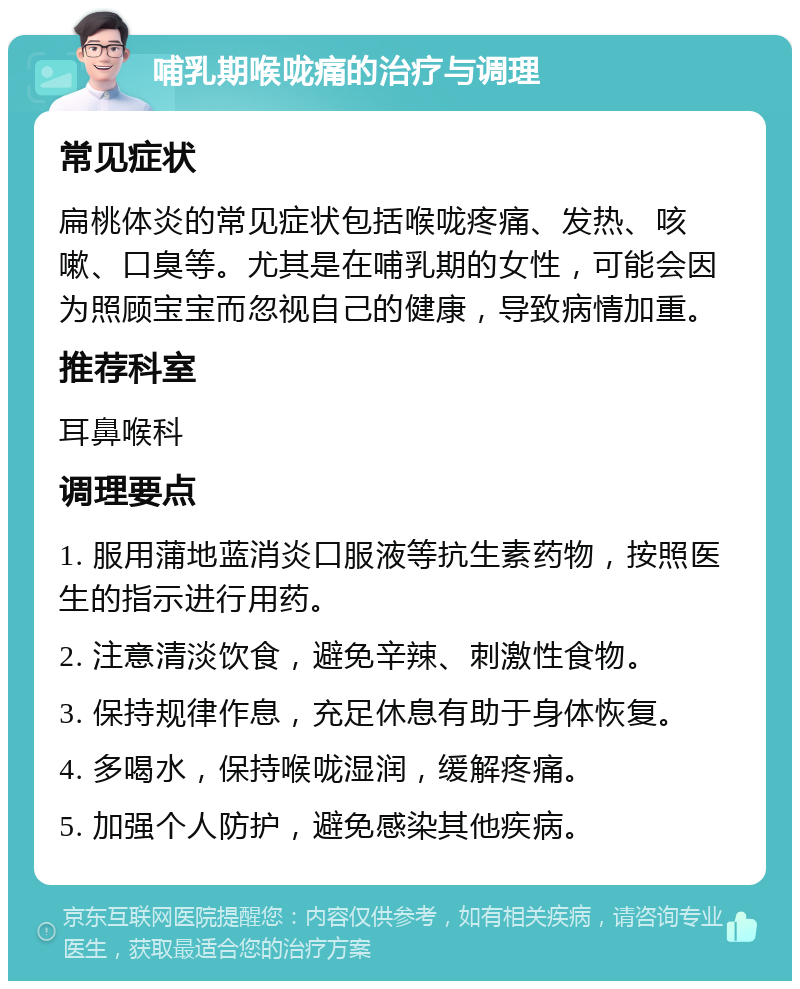 哺乳期喉咙痛的治疗与调理 常见症状 扁桃体炎的常见症状包括喉咙疼痛、发热、咳嗽、口臭等。尤其是在哺乳期的女性，可能会因为照顾宝宝而忽视自己的健康，导致病情加重。 推荐科室 耳鼻喉科 调理要点 1. 服用蒲地蓝消炎口服液等抗生素药物，按照医生的指示进行用药。 2. 注意清淡饮食，避免辛辣、刺激性食物。 3. 保持规律作息，充足休息有助于身体恢复。 4. 多喝水，保持喉咙湿润，缓解疼痛。 5. 加强个人防护，避免感染其他疾病。