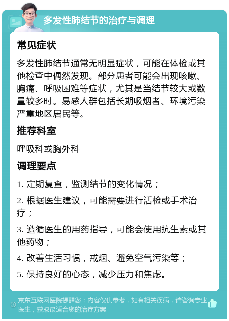 多发性肺结节的治疗与调理 常见症状 多发性肺结节通常无明显症状，可能在体检或其他检查中偶然发现。部分患者可能会出现咳嗽、胸痛、呼吸困难等症状，尤其是当结节较大或数量较多时。易感人群包括长期吸烟者、环境污染严重地区居民等。 推荐科室 呼吸科或胸外科 调理要点 1. 定期复查，监测结节的变化情况； 2. 根据医生建议，可能需要进行活检或手术治疗； 3. 遵循医生的用药指导，可能会使用抗生素或其他药物； 4. 改善生活习惯，戒烟、避免空气污染等； 5. 保持良好的心态，减少压力和焦虑。