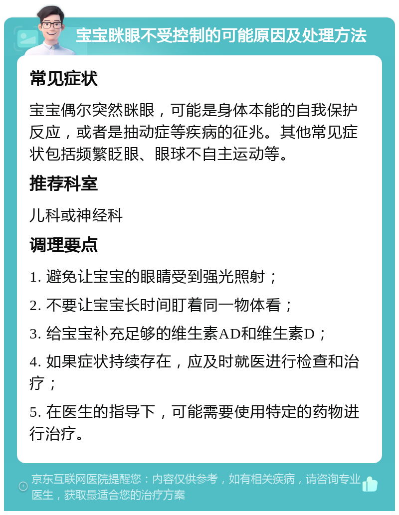 宝宝眯眼不受控制的可能原因及处理方法 常见症状 宝宝偶尔突然眯眼，可能是身体本能的自我保护反应，或者是抽动症等疾病的征兆。其他常见症状包括频繁眨眼、眼球不自主运动等。 推荐科室 儿科或神经科 调理要点 1. 避免让宝宝的眼睛受到强光照射； 2. 不要让宝宝长时间盯着同一物体看； 3. 给宝宝补充足够的维生素AD和维生素D； 4. 如果症状持续存在，应及时就医进行检查和治疗； 5. 在医生的指导下，可能需要使用特定的药物进行治疗。