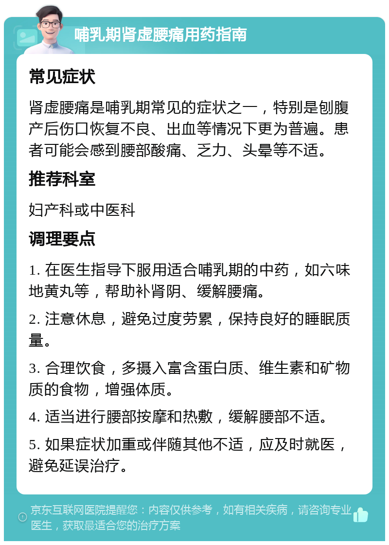 哺乳期肾虚腰痛用药指南 常见症状 肾虚腰痛是哺乳期常见的症状之一，特别是刨腹产后伤口恢复不良、出血等情况下更为普遍。患者可能会感到腰部酸痛、乏力、头晕等不适。 推荐科室 妇产科或中医科 调理要点 1. 在医生指导下服用适合哺乳期的中药，如六味地黄丸等，帮助补肾阴、缓解腰痛。 2. 注意休息，避免过度劳累，保持良好的睡眠质量。 3. 合理饮食，多摄入富含蛋白质、维生素和矿物质的食物，增强体质。 4. 适当进行腰部按摩和热敷，缓解腰部不适。 5. 如果症状加重或伴随其他不适，应及时就医，避免延误治疗。