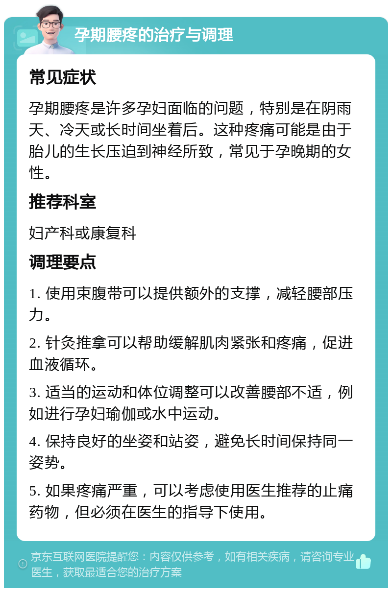 孕期腰疼的治疗与调理 常见症状 孕期腰疼是许多孕妇面临的问题，特别是在阴雨天、冷天或长时间坐着后。这种疼痛可能是由于胎儿的生长压迫到神经所致，常见于孕晚期的女性。 推荐科室 妇产科或康复科 调理要点 1. 使用束腹带可以提供额外的支撑，减轻腰部压力。 2. 针灸推拿可以帮助缓解肌肉紧张和疼痛，促进血液循环。 3. 适当的运动和体位调整可以改善腰部不适，例如进行孕妇瑜伽或水中运动。 4. 保持良好的坐姿和站姿，避免长时间保持同一姿势。 5. 如果疼痛严重，可以考虑使用医生推荐的止痛药物，但必须在医生的指导下使用。