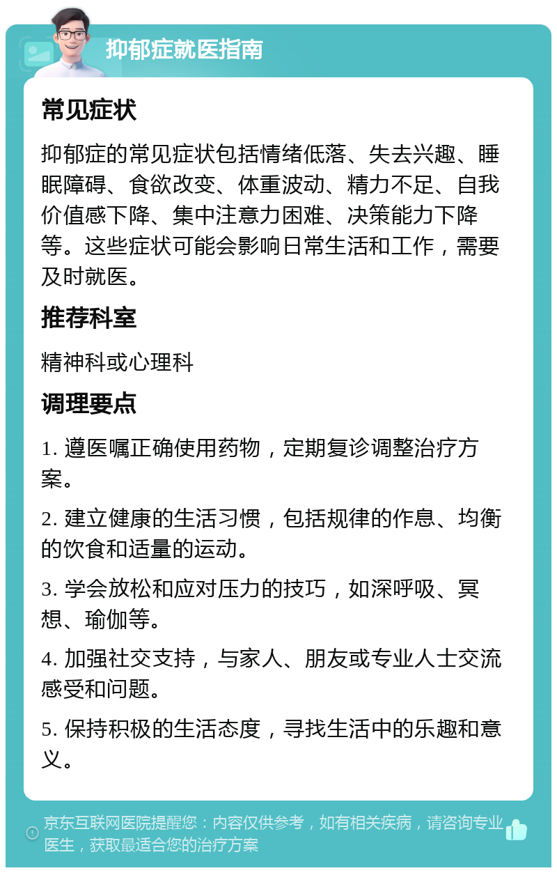 抑郁症就医指南 常见症状 抑郁症的常见症状包括情绪低落、失去兴趣、睡眠障碍、食欲改变、体重波动、精力不足、自我价值感下降、集中注意力困难、决策能力下降等。这些症状可能会影响日常生活和工作，需要及时就医。 推荐科室 精神科或心理科 调理要点 1. 遵医嘱正确使用药物，定期复诊调整治疗方案。 2. 建立健康的生活习惯，包括规律的作息、均衡的饮食和适量的运动。 3. 学会放松和应对压力的技巧，如深呼吸、冥想、瑜伽等。 4. 加强社交支持，与家人、朋友或专业人士交流感受和问题。 5. 保持积极的生活态度，寻找生活中的乐趣和意义。