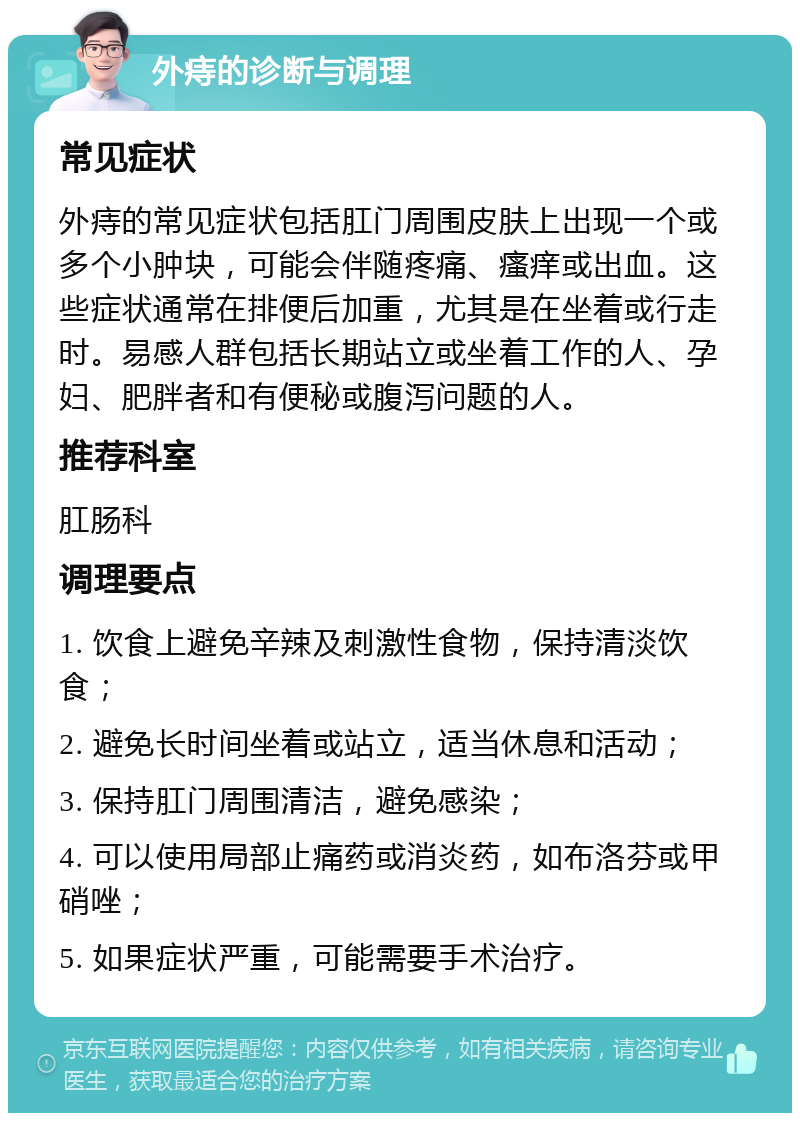 外痔的诊断与调理 常见症状 外痔的常见症状包括肛门周围皮肤上出现一个或多个小肿块，可能会伴随疼痛、瘙痒或出血。这些症状通常在排便后加重，尤其是在坐着或行走时。易感人群包括长期站立或坐着工作的人、孕妇、肥胖者和有便秘或腹泻问题的人。 推荐科室 肛肠科 调理要点 1. 饮食上避免辛辣及刺激性食物，保持清淡饮食； 2. 避免长时间坐着或站立，适当休息和活动； 3. 保持肛门周围清洁，避免感染； 4. 可以使用局部止痛药或消炎药，如布洛芬或甲硝唑； 5. 如果症状严重，可能需要手术治疗。