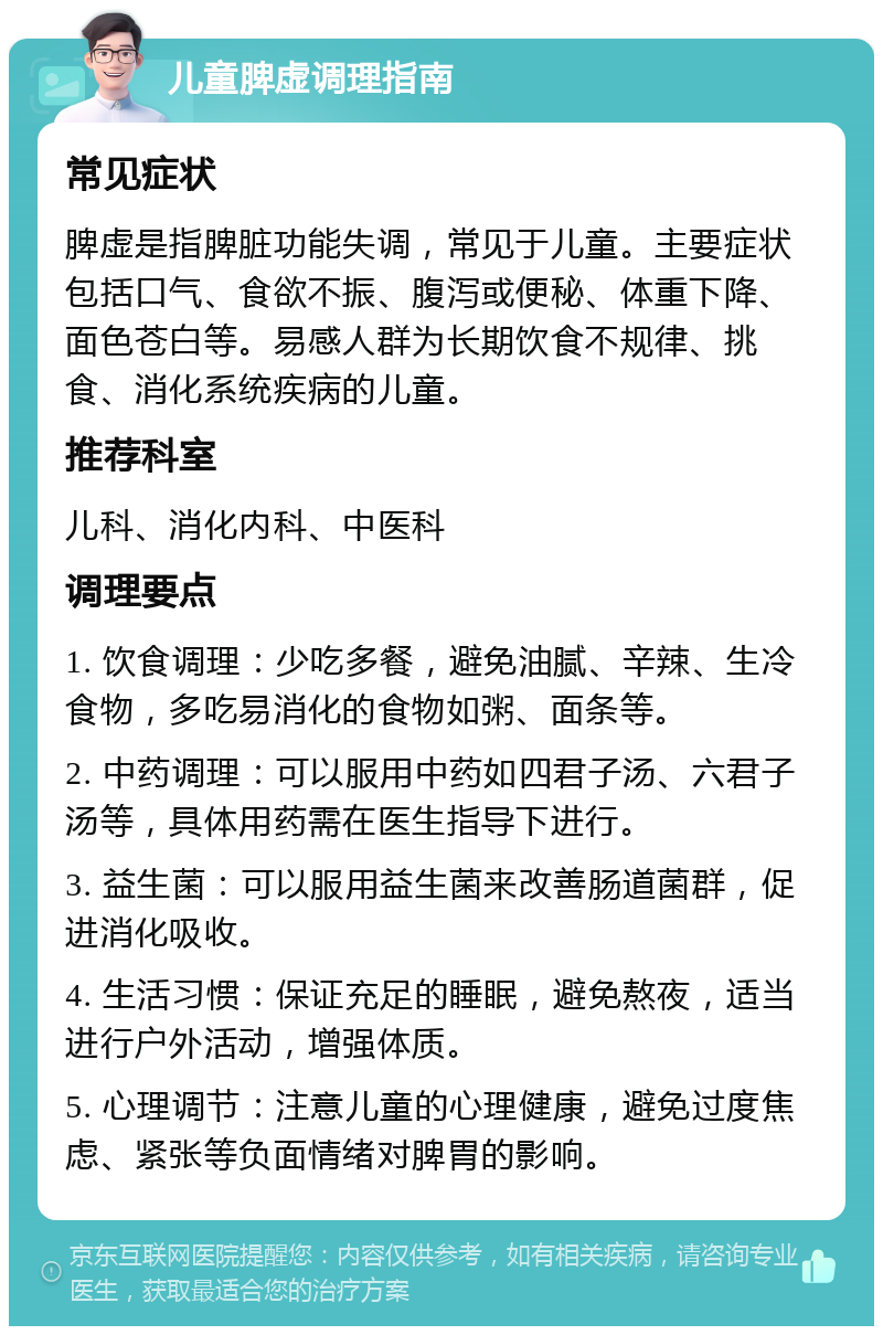 儿童脾虚调理指南 常见症状 脾虚是指脾脏功能失调，常见于儿童。主要症状包括口气、食欲不振、腹泻或便秘、体重下降、面色苍白等。易感人群为长期饮食不规律、挑食、消化系统疾病的儿童。 推荐科室 儿科、消化内科、中医科 调理要点 1. 饮食调理：少吃多餐，避免油腻、辛辣、生冷食物，多吃易消化的食物如粥、面条等。 2. 中药调理：可以服用中药如四君子汤、六君子汤等，具体用药需在医生指导下进行。 3. 益生菌：可以服用益生菌来改善肠道菌群，促进消化吸收。 4. 生活习惯：保证充足的睡眠，避免熬夜，适当进行户外活动，增强体质。 5. 心理调节：注意儿童的心理健康，避免过度焦虑、紧张等负面情绪对脾胃的影响。