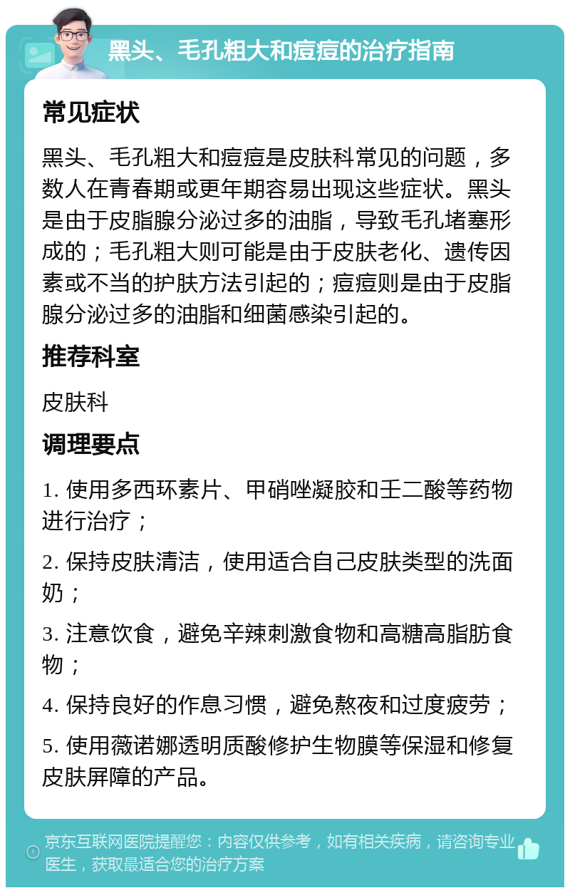 黑头、毛孔粗大和痘痘的治疗指南 常见症状 黑头、毛孔粗大和痘痘是皮肤科常见的问题，多数人在青春期或更年期容易出现这些症状。黑头是由于皮脂腺分泌过多的油脂，导致毛孔堵塞形成的；毛孔粗大则可能是由于皮肤老化、遗传因素或不当的护肤方法引起的；痘痘则是由于皮脂腺分泌过多的油脂和细菌感染引起的。 推荐科室 皮肤科 调理要点 1. 使用多西环素片、甲硝唑凝胶和壬二酸等药物进行治疗； 2. 保持皮肤清洁，使用适合自己皮肤类型的洗面奶； 3. 注意饮食，避免辛辣刺激食物和高糖高脂肪食物； 4. 保持良好的作息习惯，避免熬夜和过度疲劳； 5. 使用薇诺娜透明质酸修护生物膜等保湿和修复皮肤屏障的产品。