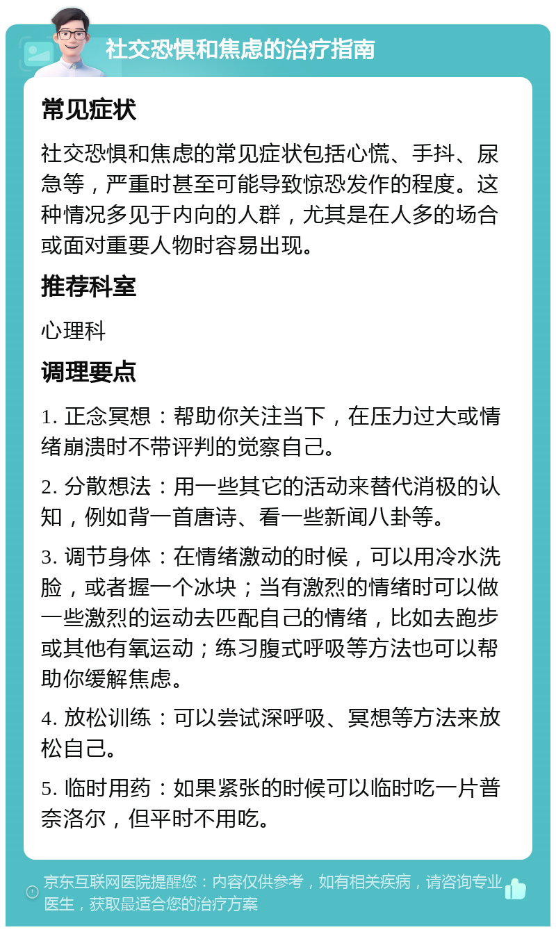 社交恐惧和焦虑的治疗指南 常见症状 社交恐惧和焦虑的常见症状包括心慌、手抖、尿急等，严重时甚至可能导致惊恐发作的程度。这种情况多见于内向的人群，尤其是在人多的场合或面对重要人物时容易出现。 推荐科室 心理科 调理要点 1. 正念冥想：帮助你关注当下，在压力过大或情绪崩溃时不带评判的觉察自己。 2. 分散想法：用一些其它的活动来替代消极的认知，例如背一首唐诗、看一些新闻八卦等。 3. 调节身体：在情绪激动的时候，可以用冷水洗脸，或者握一个冰块；当有激烈的情绪时可以做一些激烈的运动去匹配自己的情绪，比如去跑步或其他有氧运动；练习腹式呼吸等方法也可以帮助你缓解焦虑。 4. 放松训练：可以尝试深呼吸、冥想等方法来放松自己。 5. 临时用药：如果紧张的时候可以临时吃一片普奈洛尔，但平时不用吃。