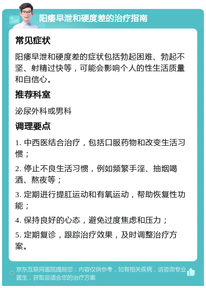 阳痿早泄和硬度差的治疗指南 常见症状 阳痿早泄和硬度差的症状包括勃起困难、勃起不坚、射精过快等，可能会影响个人的性生活质量和自信心。 推荐科室 泌尿外科或男科 调理要点 1. 中西医结合治疗，包括口服药物和改变生活习惯； 2. 停止不良生活习惯，例如频繁手淫、抽烟喝酒、熬夜等； 3. 定期进行提肛运动和有氧运动，帮助恢复性功能； 4. 保持良好的心态，避免过度焦虑和压力； 5. 定期复诊，跟踪治疗效果，及时调整治疗方案。