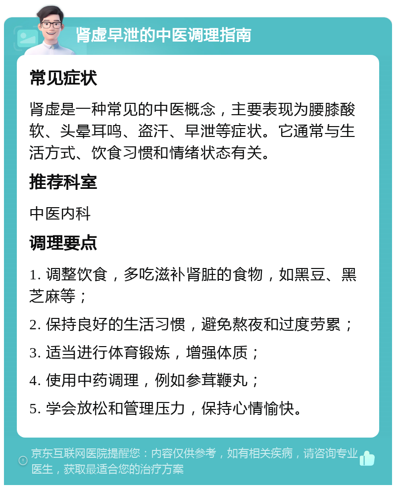 肾虚早泄的中医调理指南 常见症状 肾虚是一种常见的中医概念，主要表现为腰膝酸软、头晕耳鸣、盗汗、早泄等症状。它通常与生活方式、饮食习惯和情绪状态有关。 推荐科室 中医内科 调理要点 1. 调整饮食，多吃滋补肾脏的食物，如黑豆、黑芝麻等； 2. 保持良好的生活习惯，避免熬夜和过度劳累； 3. 适当进行体育锻炼，增强体质； 4. 使用中药调理，例如参茸鞭丸； 5. 学会放松和管理压力，保持心情愉快。