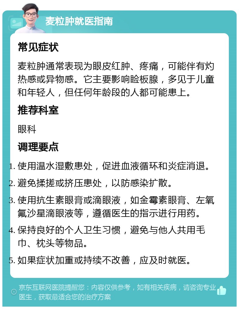 麦粒肿就医指南 常见症状 麦粒肿通常表现为眼皮红肿、疼痛，可能伴有灼热感或异物感。它主要影响睑板腺，多见于儿童和年轻人，但任何年龄段的人都可能患上。 推荐科室 眼科 调理要点 使用温水湿敷患处，促进血液循环和炎症消退。 避免揉搓或挤压患处，以防感染扩散。 使用抗生素眼膏或滴眼液，如金霉素眼膏、左氧氟沙星滴眼液等，遵循医生的指示进行用药。 保持良好的个人卫生习惯，避免与他人共用毛巾、枕头等物品。 如果症状加重或持续不改善，应及时就医。