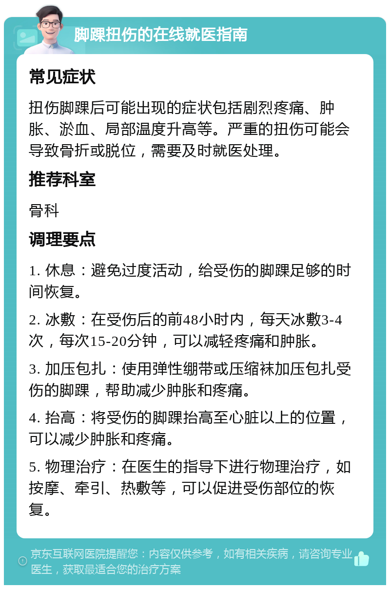 脚踝扭伤的在线就医指南 常见症状 扭伤脚踝后可能出现的症状包括剧烈疼痛、肿胀、淤血、局部温度升高等。严重的扭伤可能会导致骨折或脱位，需要及时就医处理。 推荐科室 骨科 调理要点 1. 休息：避免过度活动，给受伤的脚踝足够的时间恢复。 2. 冰敷：在受伤后的前48小时内，每天冰敷3-4次，每次15-20分钟，可以减轻疼痛和肿胀。 3. 加压包扎：使用弹性绷带或压缩袜加压包扎受伤的脚踝，帮助减少肿胀和疼痛。 4. 抬高：将受伤的脚踝抬高至心脏以上的位置，可以减少肿胀和疼痛。 5. 物理治疗：在医生的指导下进行物理治疗，如按摩、牵引、热敷等，可以促进受伤部位的恢复。