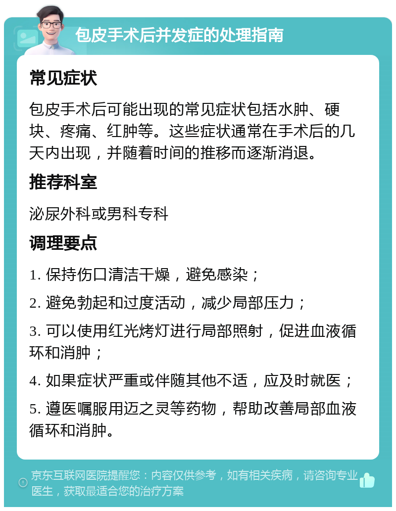 包皮手术后并发症的处理指南 常见症状 包皮手术后可能出现的常见症状包括水肿、硬块、疼痛、红肿等。这些症状通常在手术后的几天内出现，并随着时间的推移而逐渐消退。 推荐科室 泌尿外科或男科专科 调理要点 1. 保持伤口清洁干燥，避免感染； 2. 避免勃起和过度活动，减少局部压力； 3. 可以使用红光烤灯进行局部照射，促进血液循环和消肿； 4. 如果症状严重或伴随其他不适，应及时就医； 5. 遵医嘱服用迈之灵等药物，帮助改善局部血液循环和消肿。