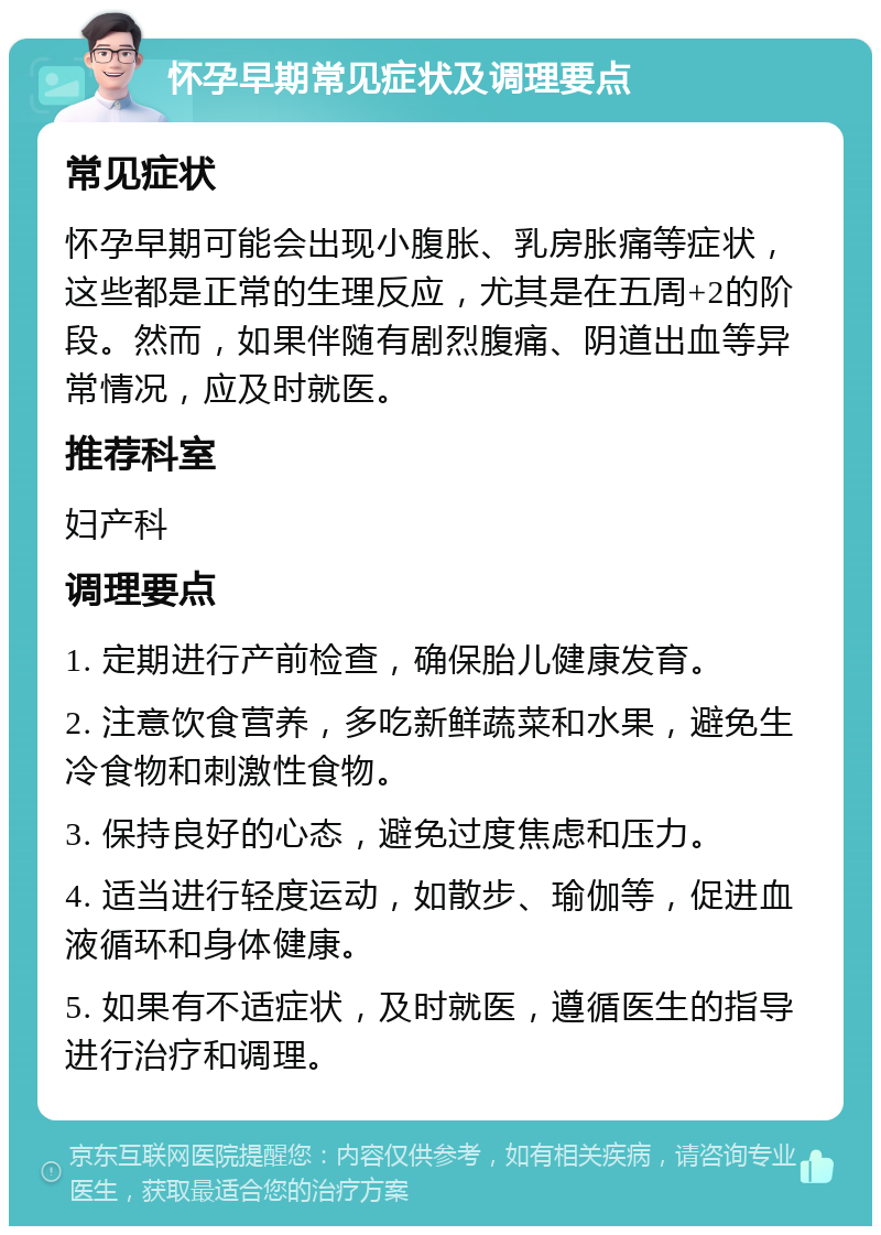 怀孕早期常见症状及调理要点 常见症状 怀孕早期可能会出现小腹胀、乳房胀痛等症状，这些都是正常的生理反应，尤其是在五周+2的阶段。然而，如果伴随有剧烈腹痛、阴道出血等异常情况，应及时就医。 推荐科室 妇产科 调理要点 1. 定期进行产前检查，确保胎儿健康发育。 2. 注意饮食营养，多吃新鲜蔬菜和水果，避免生冷食物和刺激性食物。 3. 保持良好的心态，避免过度焦虑和压力。 4. 适当进行轻度运动，如散步、瑜伽等，促进血液循环和身体健康。 5. 如果有不适症状，及时就医，遵循医生的指导进行治疗和调理。