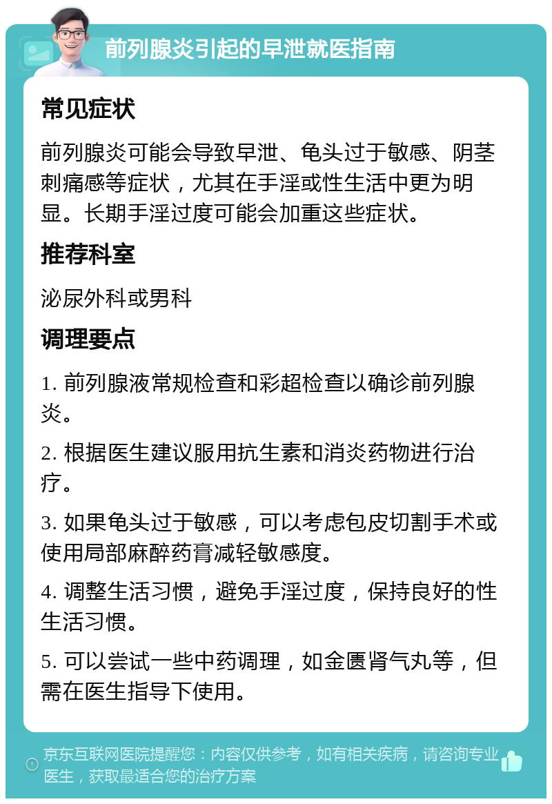 前列腺炎引起的早泄就医指南 常见症状 前列腺炎可能会导致早泄、龟头过于敏感、阴茎刺痛感等症状，尤其在手淫或性生活中更为明显。长期手淫过度可能会加重这些症状。 推荐科室 泌尿外科或男科 调理要点 1. 前列腺液常规检查和彩超检查以确诊前列腺炎。 2. 根据医生建议服用抗生素和消炎药物进行治疗。 3. 如果龟头过于敏感，可以考虑包皮切割手术或使用局部麻醉药膏减轻敏感度。 4. 调整生活习惯，避免手淫过度，保持良好的性生活习惯。 5. 可以尝试一些中药调理，如金匮肾气丸等，但需在医生指导下使用。