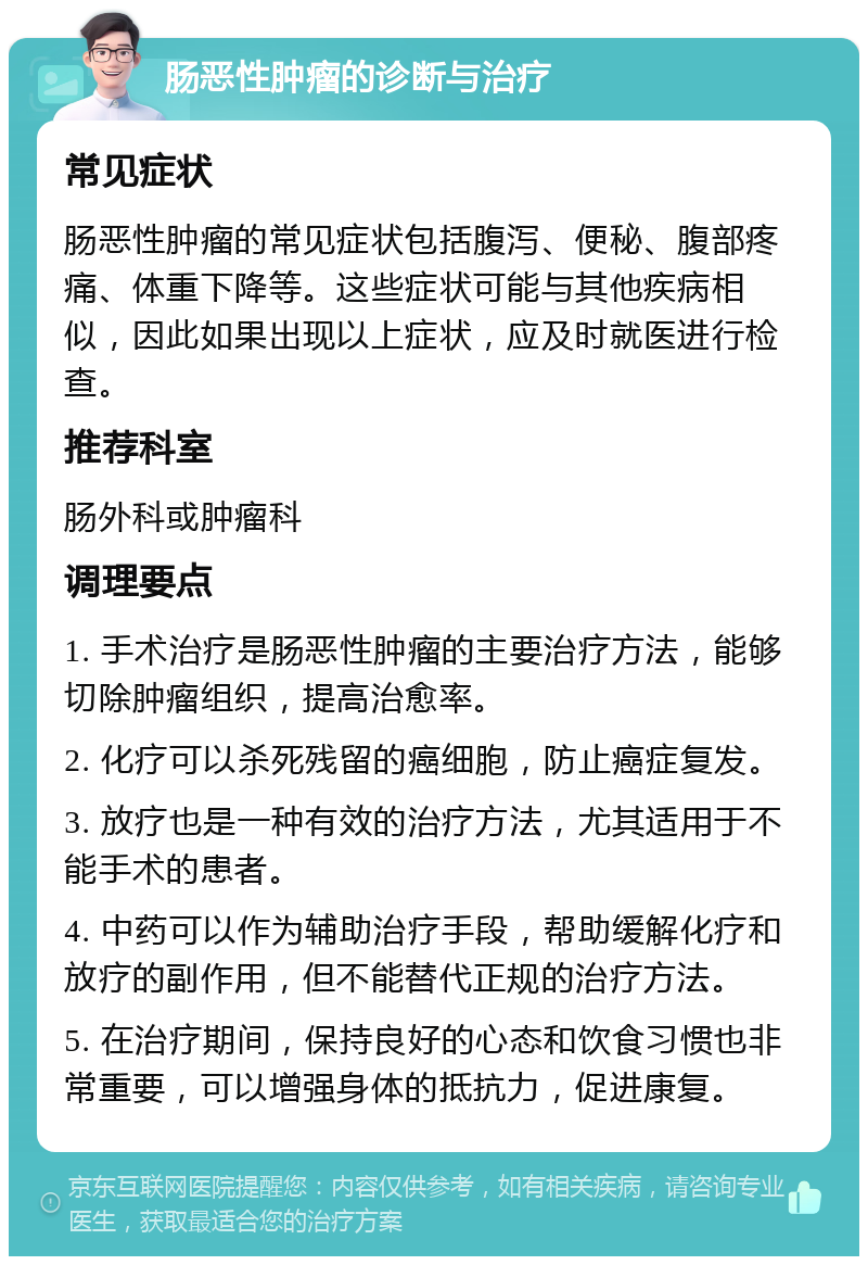 肠恶性肿瘤的诊断与治疗 常见症状 肠恶性肿瘤的常见症状包括腹泻、便秘、腹部疼痛、体重下降等。这些症状可能与其他疾病相似，因此如果出现以上症状，应及时就医进行检查。 推荐科室 肠外科或肿瘤科 调理要点 1. 手术治疗是肠恶性肿瘤的主要治疗方法，能够切除肿瘤组织，提高治愈率。 2. 化疗可以杀死残留的癌细胞，防止癌症复发。 3. 放疗也是一种有效的治疗方法，尤其适用于不能手术的患者。 4. 中药可以作为辅助治疗手段，帮助缓解化疗和放疗的副作用，但不能替代正规的治疗方法。 5. 在治疗期间，保持良好的心态和饮食习惯也非常重要，可以增强身体的抵抗力，促进康复。