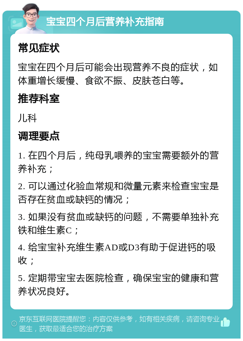 宝宝四个月后营养补充指南 常见症状 宝宝在四个月后可能会出现营养不良的症状，如体重增长缓慢、食欲不振、皮肤苍白等。 推荐科室 儿科 调理要点 1. 在四个月后，纯母乳喂养的宝宝需要额外的营养补充； 2. 可以通过化验血常规和微量元素来检查宝宝是否存在贫血或缺钙的情况； 3. 如果没有贫血或缺钙的问题，不需要单独补充铁和维生素C； 4. 给宝宝补充维生素AD或D3有助于促进钙的吸收； 5. 定期带宝宝去医院检查，确保宝宝的健康和营养状况良好。