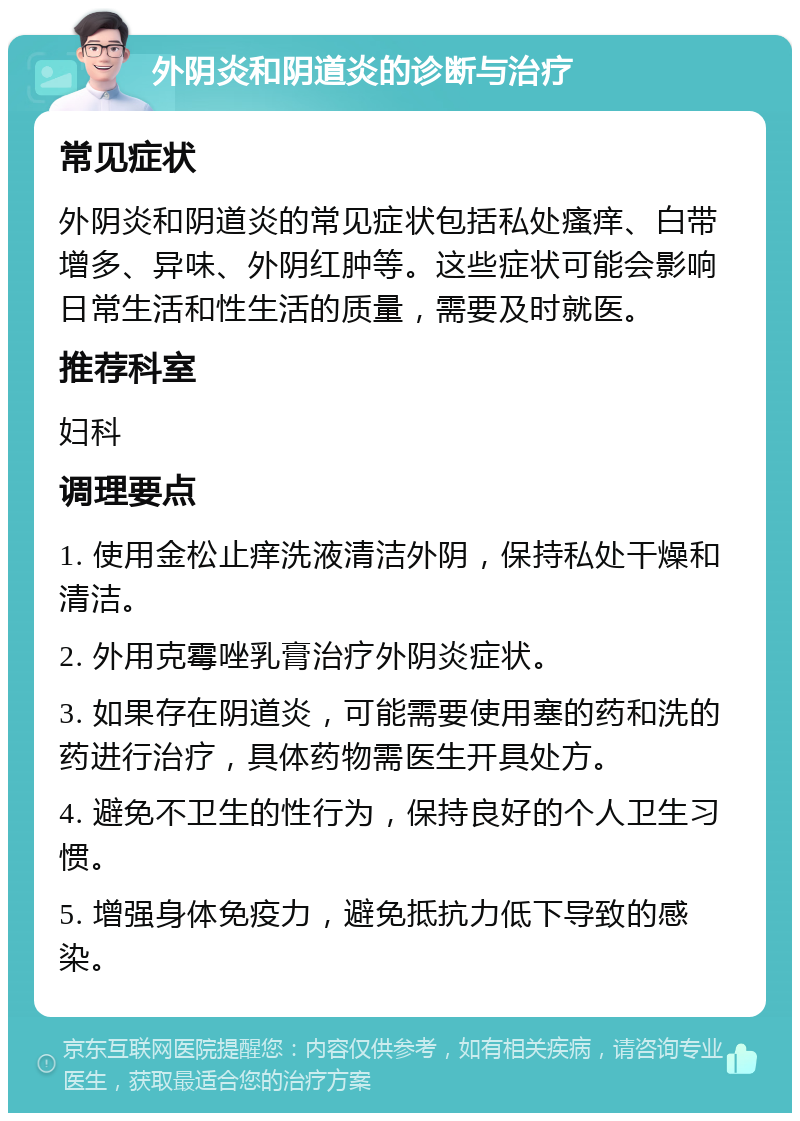 外阴炎和阴道炎的诊断与治疗 常见症状 外阴炎和阴道炎的常见症状包括私处瘙痒、白带增多、异味、外阴红肿等。这些症状可能会影响日常生活和性生活的质量，需要及时就医。 推荐科室 妇科 调理要点 1. 使用金松止痒洗液清洁外阴，保持私处干燥和清洁。 2. 外用克霉唑乳膏治疗外阴炎症状。 3. 如果存在阴道炎，可能需要使用塞的药和洗的药进行治疗，具体药物需医生开具处方。 4. 避免不卫生的性行为，保持良好的个人卫生习惯。 5. 增强身体免疫力，避免抵抗力低下导致的感染。