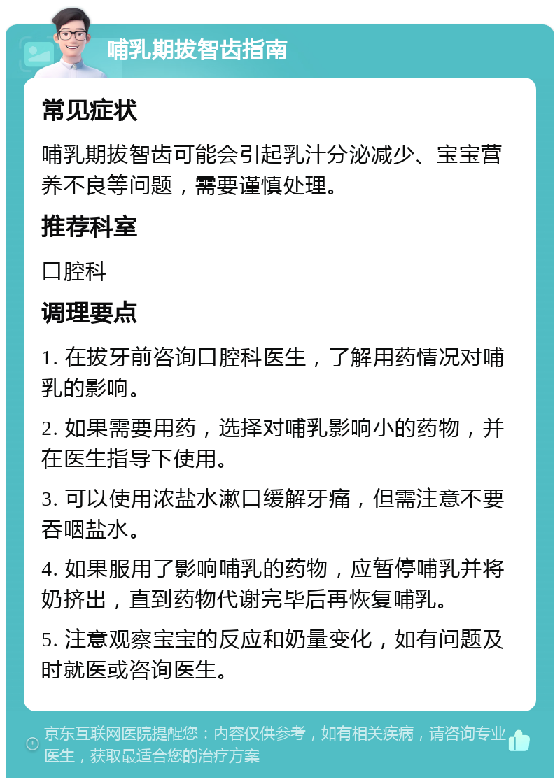 哺乳期拔智齿指南 常见症状 哺乳期拔智齿可能会引起乳汁分泌减少、宝宝营养不良等问题，需要谨慎处理。 推荐科室 口腔科 调理要点 1. 在拔牙前咨询口腔科医生，了解用药情况对哺乳的影响。 2. 如果需要用药，选择对哺乳影响小的药物，并在医生指导下使用。 3. 可以使用浓盐水漱口缓解牙痛，但需注意不要吞咽盐水。 4. 如果服用了影响哺乳的药物，应暂停哺乳并将奶挤出，直到药物代谢完毕后再恢复哺乳。 5. 注意观察宝宝的反应和奶量变化，如有问题及时就医或咨询医生。