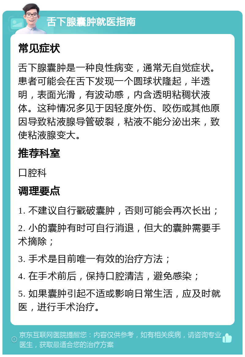 舌下腺囊肿就医指南 常见症状 舌下腺囊肿是一种良性病变，通常无自觉症状。患者可能会在舌下发现一个圆球状隆起，半透明，表面光滑，有波动感，内含透明粘稠状液体。这种情况多见于因轻度外伤、咬伤或其他原因导致粘液腺导管破裂，粘液不能分泌出来，致使粘液腺变大。 推荐科室 口腔科 调理要点 1. 不建议自行戳破囊肿，否则可能会再次长出； 2. 小的囊肿有时可自行消退，但大的囊肿需要手术摘除； 3. 手术是目前唯一有效的治疗方法； 4. 在手术前后，保持口腔清洁，避免感染； 5. 如果囊肿引起不适或影响日常生活，应及时就医，进行手术治疗。