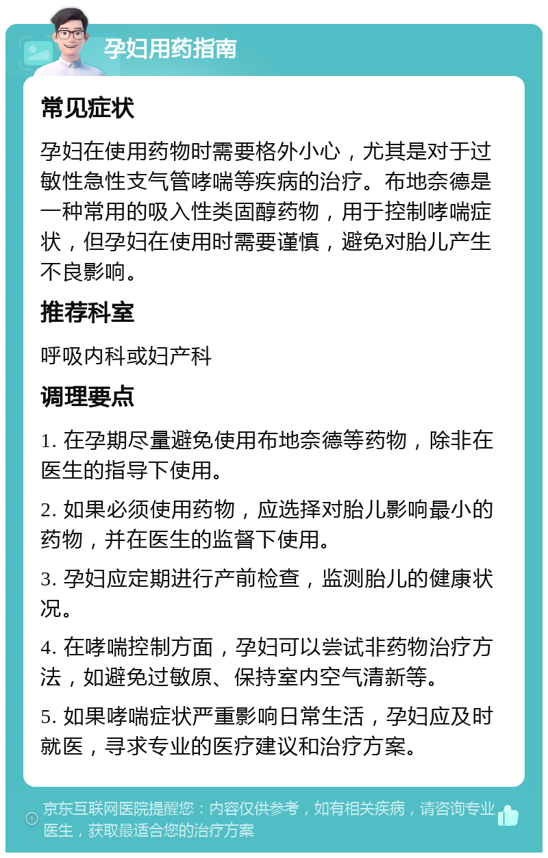 孕妇用药指南 常见症状 孕妇在使用药物时需要格外小心，尤其是对于过敏性急性支气管哮喘等疾病的治疗。布地奈德是一种常用的吸入性类固醇药物，用于控制哮喘症状，但孕妇在使用时需要谨慎，避免对胎儿产生不良影响。 推荐科室 呼吸内科或妇产科 调理要点 1. 在孕期尽量避免使用布地奈德等药物，除非在医生的指导下使用。 2. 如果必须使用药物，应选择对胎儿影响最小的药物，并在医生的监督下使用。 3. 孕妇应定期进行产前检查，监测胎儿的健康状况。 4. 在哮喘控制方面，孕妇可以尝试非药物治疗方法，如避免过敏原、保持室内空气清新等。 5. 如果哮喘症状严重影响日常生活，孕妇应及时就医，寻求专业的医疗建议和治疗方案。