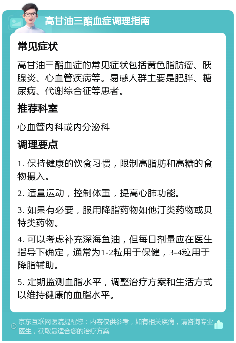 高甘油三酯血症调理指南 常见症状 高甘油三酯血症的常见症状包括黄色脂肪瘤、胰腺炎、心血管疾病等。易感人群主要是肥胖、糖尿病、代谢综合征等患者。 推荐科室 心血管内科或内分泌科 调理要点 1. 保持健康的饮食习惯，限制高脂肪和高糖的食物摄入。 2. 适量运动，控制体重，提高心肺功能。 3. 如果有必要，服用降脂药物如他汀类药物或贝特类药物。 4. 可以考虑补充深海鱼油，但每日剂量应在医生指导下确定，通常为1-2粒用于保健，3-4粒用于降脂辅助。 5. 定期监测血脂水平，调整治疗方案和生活方式以维持健康的血脂水平。