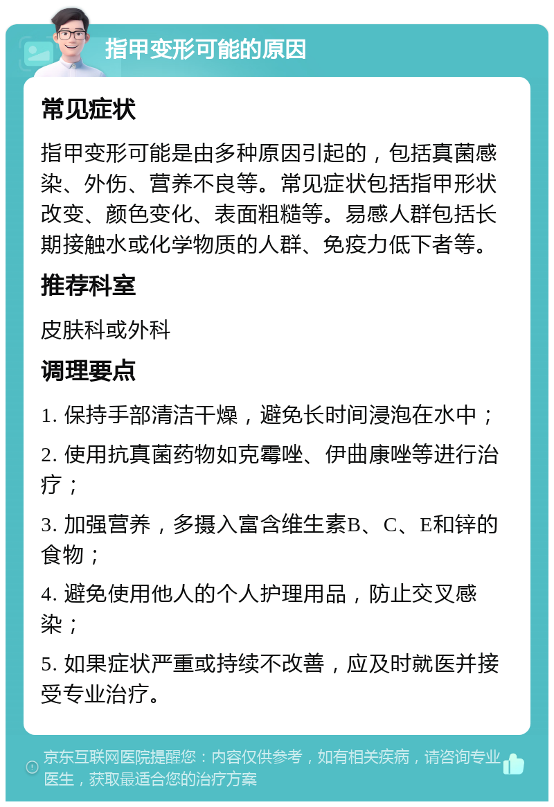 指甲变形可能的原因 常见症状 指甲变形可能是由多种原因引起的，包括真菌感染、外伤、营养不良等。常见症状包括指甲形状改变、颜色变化、表面粗糙等。易感人群包括长期接触水或化学物质的人群、免疫力低下者等。 推荐科室 皮肤科或外科 调理要点 1. 保持手部清洁干燥，避免长时间浸泡在水中； 2. 使用抗真菌药物如克霉唑、伊曲康唑等进行治疗； 3. 加强营养，多摄入富含维生素B、C、E和锌的食物； 4. 避免使用他人的个人护理用品，防止交叉感染； 5. 如果症状严重或持续不改善，应及时就医并接受专业治疗。