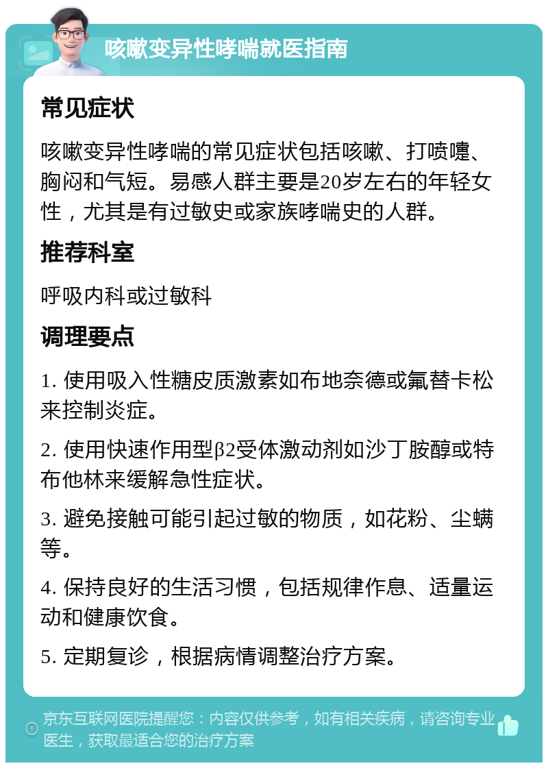 咳嗽变异性哮喘就医指南 常见症状 咳嗽变异性哮喘的常见症状包括咳嗽、打喷嚏、胸闷和气短。易感人群主要是20岁左右的年轻女性，尤其是有过敏史或家族哮喘史的人群。 推荐科室 呼吸内科或过敏科 调理要点 1. 使用吸入性糖皮质激素如布地奈德或氟替卡松来控制炎症。 2. 使用快速作用型β2受体激动剂如沙丁胺醇或特布他林来缓解急性症状。 3. 避免接触可能引起过敏的物质，如花粉、尘螨等。 4. 保持良好的生活习惯，包括规律作息、适量运动和健康饮食。 5. 定期复诊，根据病情调整治疗方案。