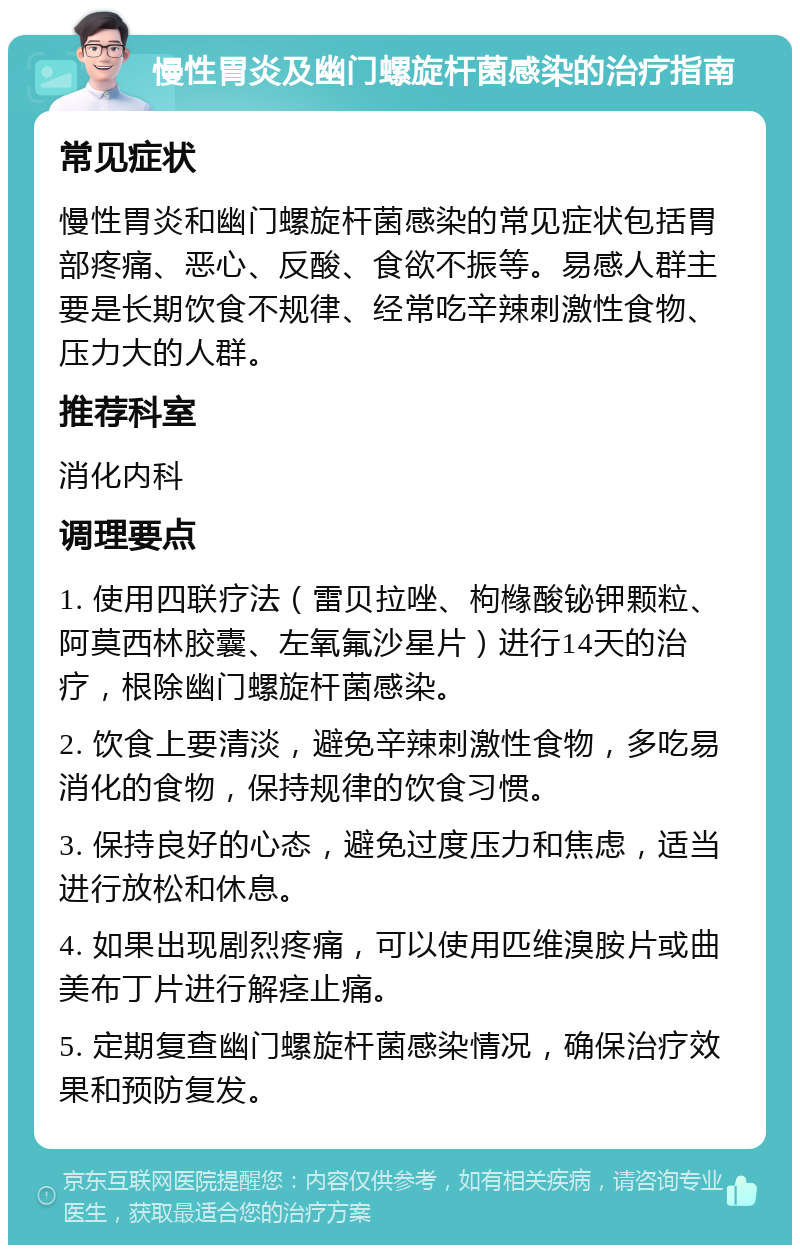 慢性胃炎及幽门螺旋杆菌感染的治疗指南 常见症状 慢性胃炎和幽门螺旋杆菌感染的常见症状包括胃部疼痛、恶心、反酸、食欲不振等。易感人群主要是长期饮食不规律、经常吃辛辣刺激性食物、压力大的人群。 推荐科室 消化内科 调理要点 1. 使用四联疗法（雷贝拉唑、枸橼酸铋钾颗粒、阿莫西林胶囊、左氧氟沙星片）进行14天的治疗，根除幽门螺旋杆菌感染。 2. 饮食上要清淡，避免辛辣刺激性食物，多吃易消化的食物，保持规律的饮食习惯。 3. 保持良好的心态，避免过度压力和焦虑，适当进行放松和休息。 4. 如果出现剧烈疼痛，可以使用匹维溴胺片或曲美布丁片进行解痉止痛。 5. 定期复查幽门螺旋杆菌感染情况，确保治疗效果和预防复发。