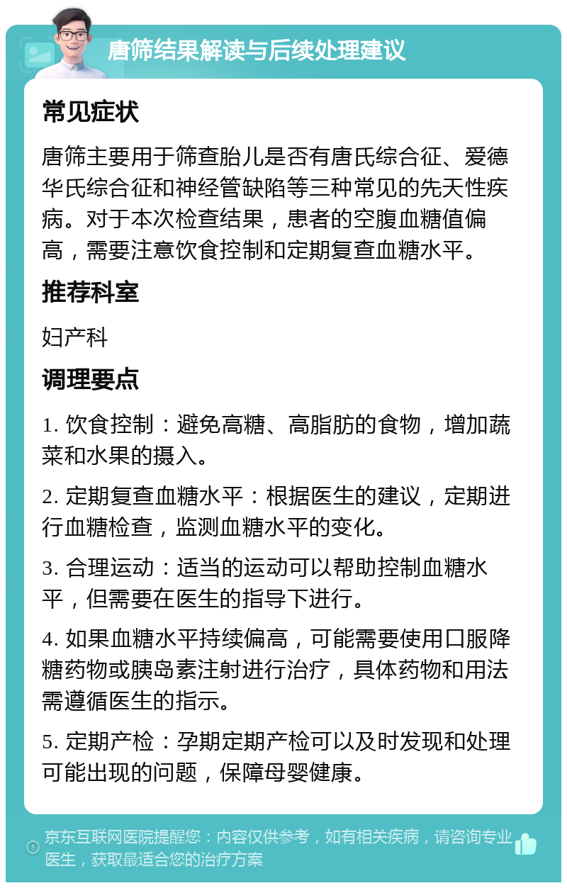 唐筛结果解读与后续处理建议 常见症状 唐筛主要用于筛查胎儿是否有唐氏综合征、爱德华氏综合征和神经管缺陷等三种常见的先天性疾病。对于本次检查结果，患者的空腹血糖值偏高，需要注意饮食控制和定期复查血糖水平。 推荐科室 妇产科 调理要点 1. 饮食控制：避免高糖、高脂肪的食物，增加蔬菜和水果的摄入。 2. 定期复查血糖水平：根据医生的建议，定期进行血糖检查，监测血糖水平的变化。 3. 合理运动：适当的运动可以帮助控制血糖水平，但需要在医生的指导下进行。 4. 如果血糖水平持续偏高，可能需要使用口服降糖药物或胰岛素注射进行治疗，具体药物和用法需遵循医生的指示。 5. 定期产检：孕期定期产检可以及时发现和处理可能出现的问题，保障母婴健康。