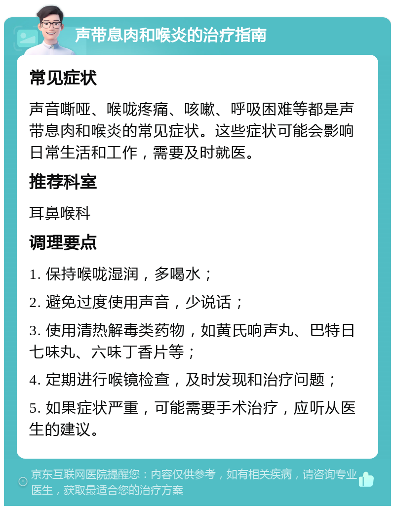 声带息肉和喉炎的治疗指南 常见症状 声音嘶哑、喉咙疼痛、咳嗽、呼吸困难等都是声带息肉和喉炎的常见症状。这些症状可能会影响日常生活和工作，需要及时就医。 推荐科室 耳鼻喉科 调理要点 1. 保持喉咙湿润，多喝水； 2. 避免过度使用声音，少说话； 3. 使用清热解毒类药物，如黄氏响声丸、巴特日七味丸、六味丁香片等； 4. 定期进行喉镜检查，及时发现和治疗问题； 5. 如果症状严重，可能需要手术治疗，应听从医生的建议。