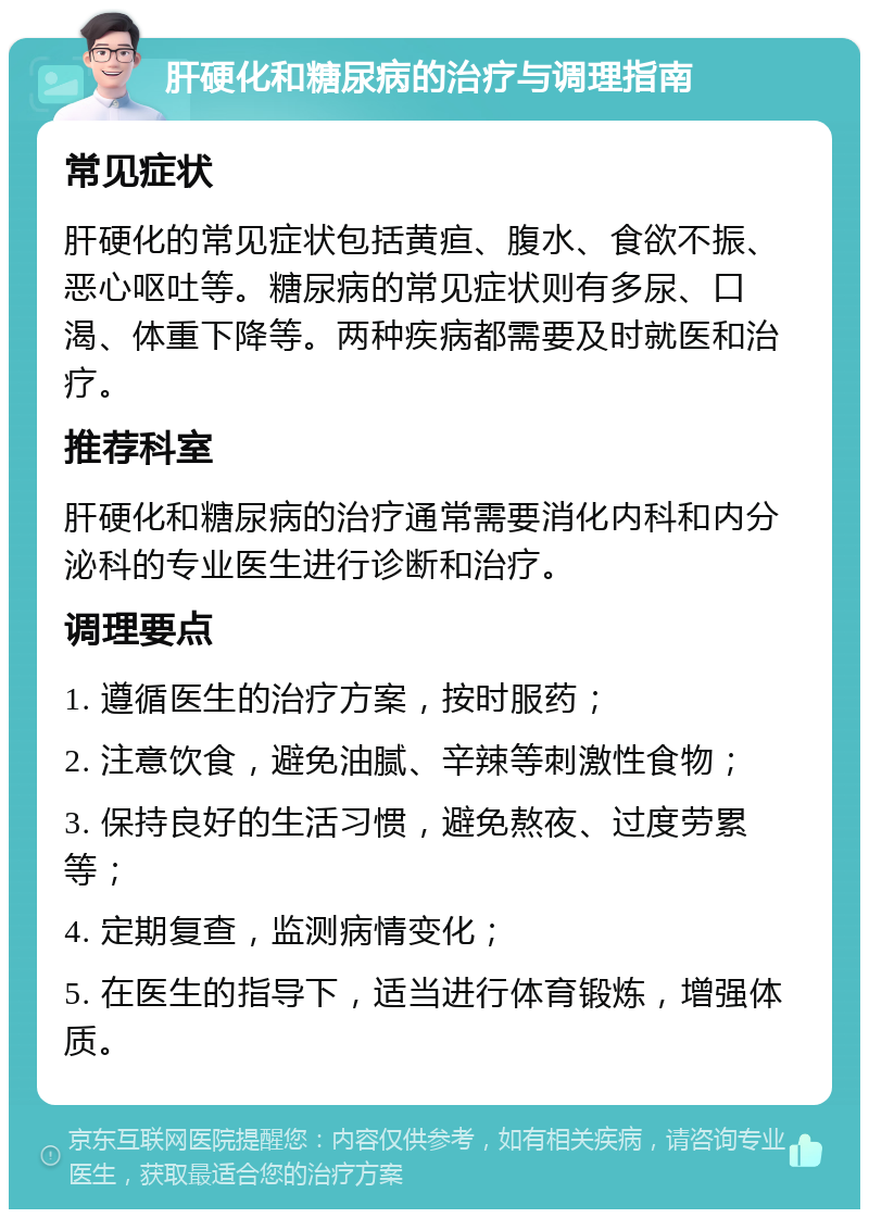 肝硬化和糖尿病的治疗与调理指南 常见症状 肝硬化的常见症状包括黄疸、腹水、食欲不振、恶心呕吐等。糖尿病的常见症状则有多尿、口渴、体重下降等。两种疾病都需要及时就医和治疗。 推荐科室 肝硬化和糖尿病的治疗通常需要消化内科和内分泌科的专业医生进行诊断和治疗。 调理要点 1. 遵循医生的治疗方案，按时服药； 2. 注意饮食，避免油腻、辛辣等刺激性食物； 3. 保持良好的生活习惯，避免熬夜、过度劳累等； 4. 定期复查，监测病情变化； 5. 在医生的指导下，适当进行体育锻炼，增强体质。